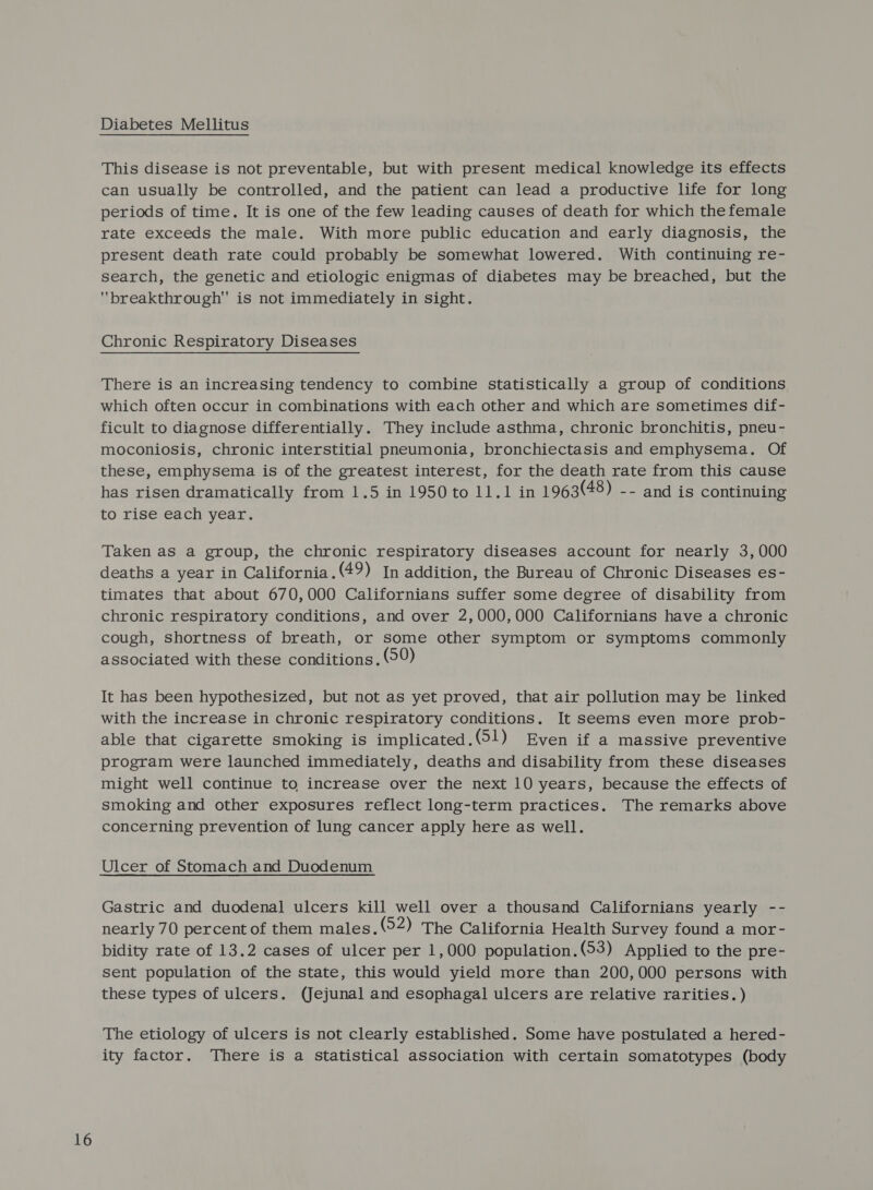 Diabetes Mellitus This disease is not preventable, but with present medical knowledge its effects can usually be controlled, and the patient can lead a productive life for long periods of time. It is one of the few leading causes of death for which the female rate exceeds the male. With more public education and early diagnosis, the present death rate could probably be somewhat lowered. With continuing re- search, the genetic and etiologic enigmas of diabetes may be breached, but the breakthrough is not immediately in sight. Chronic Respiratory Diseases There is an increasing tendency to combine statistically a group of conditions which often occur in combinations with each other and which are sometimes dif- ficult to diagnose differentially. They include asthma, chronic bronchitis, pneu- moconiosis, chronic interstitial pneumonia, bronchiectasis and emphysema. Of these, emphysema is of the greatest interest, for the death rate from this cause has risen dramatically from 1.5 in 1950 to 11.1 in 1963(48) -- and is continuing to rise each year. Taken as a group, the chronic respiratory diseases account for nearly 3,000 deaths a year in California.(49) In addition, the Bureau of Chronic Diseases es- timates that about 670,000 Californians suffer some degree of disability from chronic respiratory conditions, and over 2,000,000 Californians have a chronic cough, shortness of breath, or some other symptom or symptoms commonly associated with these conditions. ©9) It has been hypothesized, but not as yet proved, that air pollution may be linked with the increase in chronic respiratory conditions. It seems even more prob- able that cigarette smoking is implicated.(51) Even if a massive preventive program were launched immediately, deaths and disability from these diseases might well continue to increase over the next 10 years, because the effects of smoking and other exposures reflect long-term practices. The remarks above concerning prevention of lung cancer apply here as well. Gastric and duodenal ulcers kill well over a thousand Californians yearly -- nearly 70 percent of them males. (52) The California Health Survey found a mor- bidity rate of 13.2 cases of ulcer per 1,000 population.(53) Applied to the pre- sent population of the state, this would yield more than 200,000 persons with these types of ulcers. (Jejunal and esophagal ulcers are relative rarities. ) The etiology of ulcers is not clearly established. Some have postulated a hered- ity factor. There is a statistical association with certain somatotypes (body