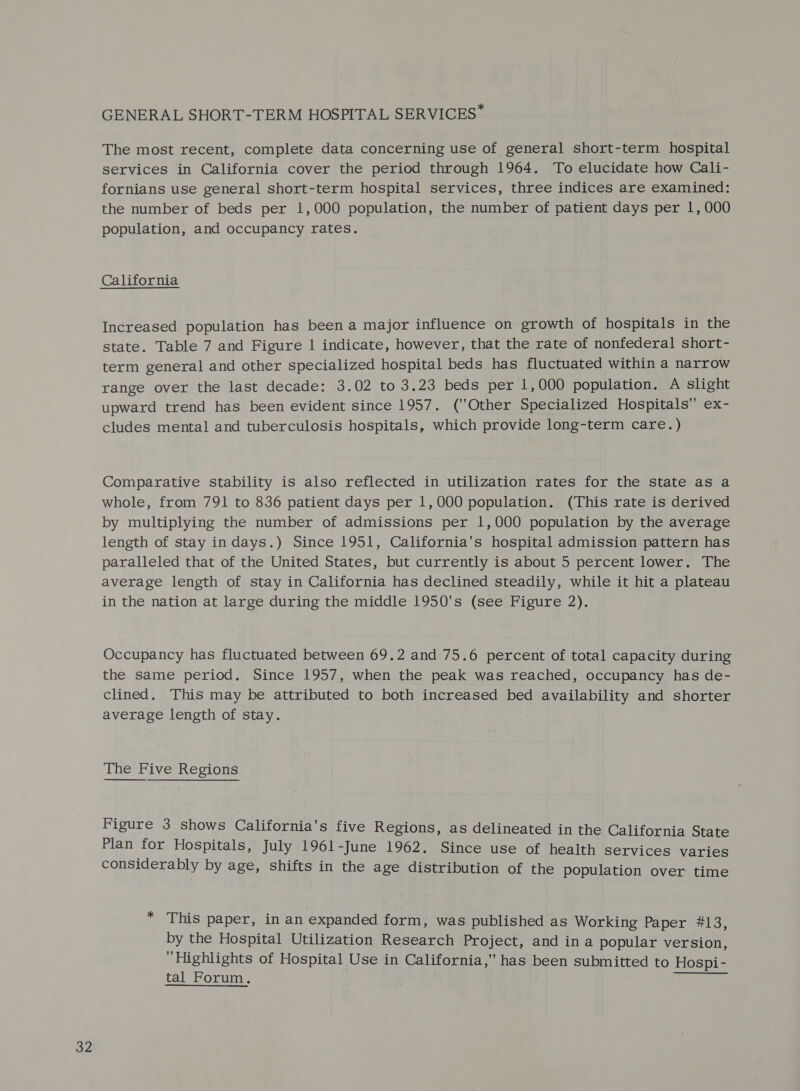 32 The most recent, complete data concerning use of general short-term hospital services in California cover the period through 1964. To elucidate how Cali- fornians use general short-term hospital services, three indices are examined: the number of beds per 1,000 population, the number of patient days per 1, 000 Increased population has been a major influence on growth of hospitals in the state. Table 7 and Figure 1 indicate, however, that the rate of nonfederal short- term general and other specialized hospital beds has fluctuated within a narrow range over the last decade: 3.02 to 3.23 beds per 1,000 population. A slight upward trend has been evident since 1957. (Other Specialized Hospitals ex- cludes mental and tuberculosis hospitals, which provide long-term care.) Comparative stability is also reflected in utilization rates for the state as a whole, from 791 to 836 patient days per 1,000 population. (This rate is derived by multiplying the number of admissions per 1,000 population by the average length of stay indays.) Since 1951, California's hospital admission pattern has average length of stay in California has declined steadily, while it hit a plateau in the nation at large during the middle 1950's (see Figure 2). Occupancy has fluctuated between 69.2 and 75.6 percent of total capacity during the same period. Since 1957, when the peak was reached, occupancy has de- clined. This may be attributed to both increased bed availability and shorter average length of stay. The Five Regions Figure 3 shows California's five Regions, as delineated in the California State Plan for Hospitals, July 1961-June 1962. Since use of health services varies considerably by age, shifts in the age distribution of the population over time * This paper, in an expanded form, was published as Working Paper #13, by the Hospital Utilization Research Project, and ina popular version, Highlights of Hospital Use in California, has been submitted to Hospi- tal Forum,