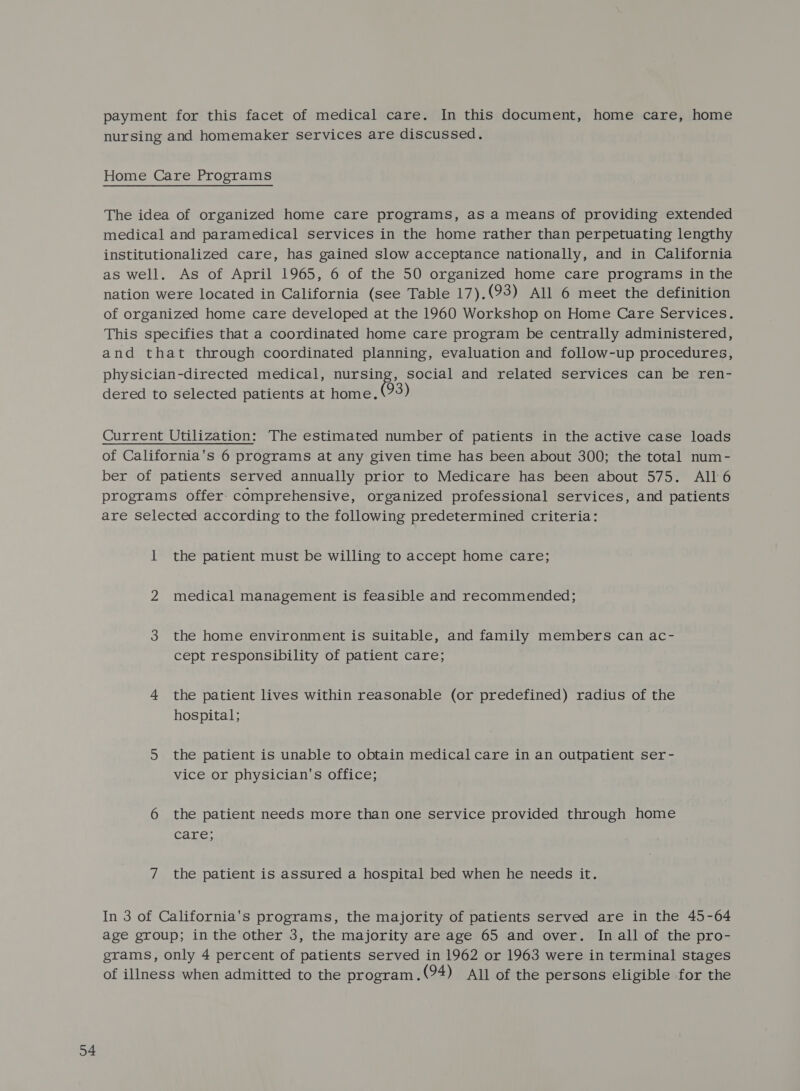 34 payment for this facet of medical care. In this document, home care, home nursing and homemaker services are discussed. The idea of organized home care programs, as a means of providing extended medical and paramedical services in the home rather than perpetuating lengthy institutionalized care, has gained slow acceptance nationally, and in California as well. As of April 1965, 6 of the 50 organized home care programs in the nation were located in California (see Table 17).(93) All 6 meet the definition of organized home care developed at the 1960 Workshop on Home Care Services. This specifies that a coordinated home care program be centrally administered, and that through coordinated planning, evaluation and follow-up procedures, physician-directed medical, seas social and related services can be ren- dered to selected patients at home. 93 Current Utilization: The estimated number of patients in the active case loads of California's 6 programs at any given time has been about 300; the total num- ber of patients served annually prior to Medicare has been about 575. All 6 programs offer- comprehensive, organized professional services, and patients are selected according to the following predetermined criteria: 1 the patient must be willing to accept home care; 2 medical management is feasible and recommended; 3 the home environment is suitable, and family members can ac- cept responsibility of patient care; 4 the patient lives within reasonable (or predefined) radius of the hospital; 5 the patient is unable to obtain medical care in an outpatient ser- vice or physician's office; 6 the patient needs more than one service provided through home care; In 3 of California's programs, the majority of patients served are in the 45-64 age group; in the other 3, the majority are age 65 and over. In all of the pro- grams, only 4 percent of patients served in 1962 or 1963 were in terminal stages of illness when admitted to the program. (94) All of the persons eligible for the