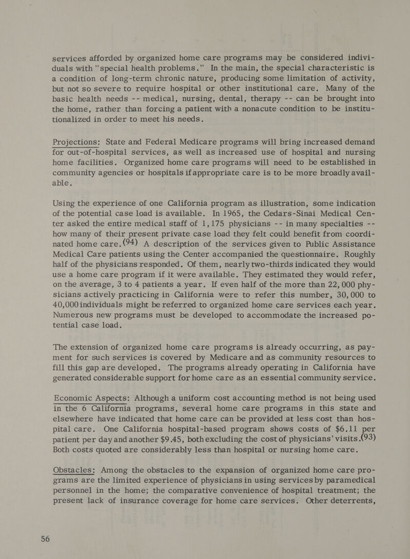 services afforded by organized home care programs may be considered indivi- duals with ''special health problems. In the main, the special characteristic is a condition of long-term chronic nature, producing some limitation of activity, but not so severe to require hospital or other institutional care. Many of the basic health needs -- medical, nursing, dental, therapy -- can be brought into the home, rather than forcing a patient with a nonacute condition to be institu- tionalized in order to meet his needs. Projections: State and Federal Medicare programs will bring increased demand home facilities. Organized home care programs will need to be established in community agencies or hospitals ifappropriate care is to be more broadly avail- able. Using the experience of one California program as illustration, some indication of the potential case load is available. In 1965, the Cedars-Sinai Medical Cen- ter asked the entire medical staff of 1,175 physicians -- in many specialties -- how many of their present private case load they felt could benefit from coordi- nated home care.(94) A description of the services given to Public Assistance Medical Care patients using the Center accompanied the questionnaire. Roughly half of the physicians responded. Of them, nearly two-thirds indicated they would use a home care program if it were available. They estimated they would refer, on the average, 3 to 4 patients a year. If even half of the more than 22, 000 phy- Sicians actively practicing in California were to refer this number, 30,000 to 40,000 individuals might be referred to organized home care services each year. Numerous new programs must be developed to accommodate the increased po- tential case load. The extension of organized home care programs is already occurring, as pay- ment for such services is covered by Medicare and as community resources to fill this gap are developed. The programs already operating in California have generated considerable support for home care as an essential community service. Economic Aspects: Although a uniform cost accounting method is not being used in the 6 California programs, several home care programs in this state and elsewhere have indicated that home care can be provided at less cost than hos- pital care. One California hospital-based program shows costs of $6.11 per patient per day and another $9.45, both excluding the cost of physicians' visits (93) Both costs quoted are considerably less than hospital or nursing home care. grams are the limited experience of physicians in using services by paramedical personnel in the home; the comparative convenience of hospital treatment; the present lack of insurance coverage for home care services. Other deterrents,