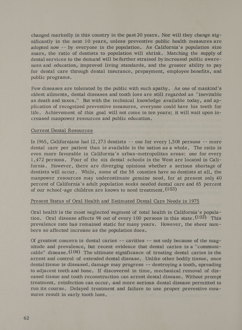changed markedly in this country in the past 20 years. Nor will they change sig- nificantly in the next 10 years, unless preventive public health measures are adopted now -- by everyone in the population. As California's population size soars, the ratio of dentists to population will shrink. Matching the supply of dental services to the demand will befurther strained by increased public aware- ness and education, improved living standards, and the greater ability to pay for dental care through dental insurance, prepayment, employee benefits, and public programs. Few diseases are tolerated by the public with such apathy. As one of mankind's oldest ailments, dental diseases and tooth loss are still regarded as inevitable as death and taxes. But with the technical knowledge available today, and ap- plication of recognized preventive measures, everyone could have his teeth for life. Achievement of this goal will not come in ten years; it will wait upon in- creased manpower resources and public education. Current Dental Resources In 1965, Californians had 12,273 dentists -- one for every 1,508 persons -- more dental care per patient than is available in the nation as a whole. The ratio is even more favorable in California's urban-metropolitan areas: one for every 1,472 persons. Four of the six dental schools in the West are located in Cali- fornia. However, there are diverging opinions whether a serious shortage of dentists will occur. While, some of the 58 counties have no dentists at all, the manpower resources may underestimate genuine need, for at present only 40 percent of California's adult population seeks needed dental care and 65 percent of our school-age children are known to need treatment, (103) Oral health is the most neglected segment of total health in California's popula- tion. Oral disease affects 98 out of every 100 persons in this state.(103) This prevalence rate has remained static for many years. However, the sheer num- bers so affected increase as the population does. Of greatest concern is dental caries -- cavities -- not only because of the mag- nitude and prevalence, but recent evidence that dental caries is a 'communi- cable disease.(104) The ultimate significance of treating dental caries is the arrest and control of extended dental disease. Unlike other bodily tissue, once dental tissue is diseased, damage may progress -- destroying a tooth, spreading to adjacent teeth and bone. If discovered in time, mechanical removal of dis- eased tissue and tooth reconstruction can arrest dental disease. Without prompt treatment, reinfection can occur, and more serious dental disease permitted to run its course. Delayed treatment and failure to use proper preventive mea- sures result in early tooth loss.