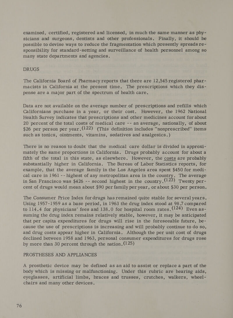 examined, certified, registered and licensed, in much the same manner as phy- sicians and surgeons, dentists and other professionals. Finally, it should be possible to devise ways to reduce the fragmentation which presently spreads re- sponsibility for standard-setting and surveillance of health personnel among so many state departments and agencies. DRUGS The California Board of Pharmacy reports that there are 12,545 registered phar- macists in California at the present time. The prescriptions which they dis- pense are a major part of the spectrum of health care. Data are not available on the average number of prescriptions and refills which Californians purchase in a year, or their cost. However, the 1962 National Health Survey indicates that prescriptions and other medicines account for about 20 percent of the total costs of medical care -- an average, nationally, of about $26 per person per year.(122) (This definition includes nonprescribed items such as tonics, ointments, vitamins, sedatives and analgesics.) There is no reason to doubt that the medical care dollar is divided in approxi- mately the same proportions in California. Drugs probably account for about a fifth of the total in this state, as elsewhere. However, the costs are probably substantially higher in California. The Bureau of Labor Statistics reports, for example, that the average family in the Los Angeles area spent $450 for medi- cal care in 1961 -- highest of any metropolitan area in the country. The average in San Francisco was $426 -- second highest in the country . (123) Twenty per- cent of drugs would mean about $90 per family per year, or about $30 per person. The Consumer Price Index for drugs has remained quite stable for several years. Using 1957-1959 as a base period, in 1963 the drug index stood at 98.7 compared to 114.4 for physicians’ fees and 138.0 for hospital room rates.(124) Evenas- suming the drug index remains relatively stable, however, it may be anticipated that per capita expenditures for drugs will rise in the foreseeable future, be- cause the use of prescriptions is increasing and will probably continue to do so, and drug costs appear higher in California. Although the per unit cost of drugs declined between 1958 and 1963, personal consumer expenditures for drugs rose by more than 30 percent through the nation, (125) PROSTHESES AND APPLIANCES A prosthetic device may be defined as an aid to assist or replace a part of the body which is missing or malfunctioning. Under this rubric are hearing aids, eyeglasses, artificial limbs, braces and trusses, crutches, walkers, wheel- chairs and many other devices.