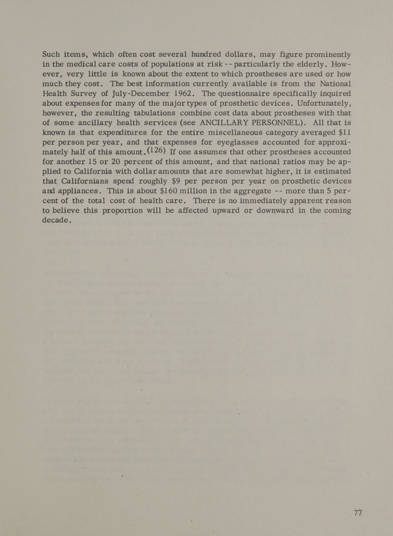Such items, which often cost several hundred dollars, may figure prominently in the medical care costs of populations at risk -- particularly the elderly. How- ever, very little is known about the extent to which prostheses are used or how much they cost. The best information currently available is from the National Health Survey of July-December 1962. The questionnaire specifically inquired about expenses for many of the major types of prosthetic devices. Unfortunately, however, the resulting tabulations combine cost data about prostheses with that of some ancillary health services (see ANCILLARY PERSONNEL). All that is known is that expenditures for the entire miscellaneous category averaged $11 per person per year, and that expenses for eyeglasses accounted for approxi- mately half of this amount.(126) If one assumes that other prostheses accounted for another 15 or 20 percent of this amount, and that national ratios may be ap- plied to California with dollar amounts that are somewhat higher, it is estimated that Californians spend roughly $9 per person per year on prosthetic devices and appliances. This is about $160 million in the aggregate -- more than 5 per- cent of the total cost of health care. There is no immediately apparent reason to believe this proportion will be affected upward or downward in the coming decade.