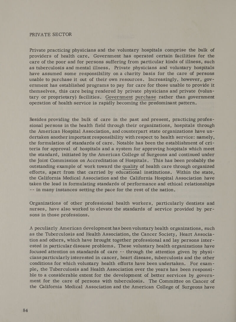PRIVATE SECTOR Private practicing physicians and the voluntary hospitals comprise the bulk of providers of health care. Government has operated certain facilities for the care of the poor and for persons suffering from particular kinds of illness, such as tuberculosis and mental illness. Private physicians and voluntary hospitals have assumed some responsibility on a charity basis for the care of persons unable to purchase it out of their own resources. Increasingly, however, gov- ernment has established programs to pay for care for those unable to provide it themselves, this care being rendered by private physicians and private (volun- tary or proprietary) facilities. Government purchase rather than government operation of health service is rapidly becoming the predominant pattern. Besides providing the bulk of care in the past and present, practicing profes- sional persons in the health field through their organizations, hospitals through the American Hospital Association, and counterpart state organizations have un- dertaken another important responsibility withrespect to health service: namely, the formulation of standards of care. Notable has been the establishment of cri- teria for approval of hospitals and a system for approving hospitals which meet the standard, initiated by the American College of Surgeons and continued under the Joint Commission on Accreditation of Hospitals. This has been probably the outstanding example of work toward the quality of health care through organized efforts, apart from that carried by educational institutions. Within the state, the California Medical Association and the California Hospital Association have taken the lead in formulating standards of performance and ethical relationships -- in many instances setting the pace for the rest of the nation. Organizations of other professional health workers, particularly dentists and nurses, have also worked to elevate the standards of service provided by per- sons in those professions. A peculiarly American development has been voluntary health organizations, such as the Tuberculosis and Health Association, the Cancer Society, Heart Associa- tion and others, which have brought together professional and lay persons inter- ested in particular disease problems. These voluntary health organizations have focused attention on standards of care -- through the attention given by physi- cians particularly interested in cancer, heart disease, tuberculosis and the other conditions for which voluntary health efforts have been undertaken. For exam- ple, the Tuberculosis and Health Association over the years has been responsi- ble to a considerable extent for the development of better services by govern- ment for the care of persons with tuberculosis. The Committee on Cancer of the California Medical Association and the American College of Surgeons have