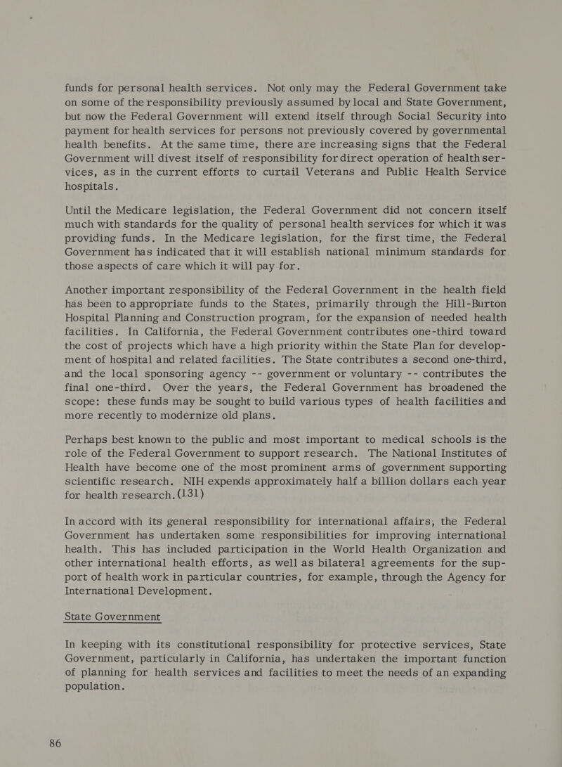 funds for personal health services. Not only may the Federal Government take on some of the responsibility previously assumed by local and State Government, but now the Federal Government will extend itself through Social Security into payment for health services for persons not previously covered by governmental health benefits. At the same time, there are increasing signs that the Federal Government will divest itself of responsibility for direct operation of health ser- vices, as in the current efforts to curtail Veterans and Public Health Service hospitals. Until the Medicare legislation, the Federal Government did not concern itself much with standards for the quality of personal health services for which it was providing funds. In the Medicare legislation, for the first time, the Federal Government has indicated that it will establish national minimum standards for those aspects of care which it will pay for. Another important responsibility of the Federal Government in the health field has been to appropriate funds to the States, primarily through the Hill-Burton Hospital Planning and Construction program, for the expansion of needed health facilities. In California, the Federal Government contributes one-third toward the cost of projects which have a high priority within the State Plan for develop- ment of hospital and related facilities. The State contributes a second one-third, and the local sponsoring agency -- government or voluntary -- contributes the final one-third. Over the years, the Federal Government has broadened the scope: these funds may be sought to build various types of health facilities and more recently to modernize old plans. Perhaps best known to the public and most important to medical schools is the role of the Federal Government to support research. The National Institutes of Health have become one of the most prominent arms of government supporting scientific research. NIH expends approximately half a billion dollars each year for health research. (131) In accord with its general responsibility for international affairs, the Federal Government has undertaken some responsibilities for improving international health. This has included participation in the World Health Organization and other international health efforts, as well as bilateral agreements for the sup- port of health work in particular countries, for example, through the Agency for International Development. In keeping with its constitutional responsibility for protective services, State Government, particularly in California, has undertaken the important function of planning for health services and facilities to meet the needs of an expanding population.