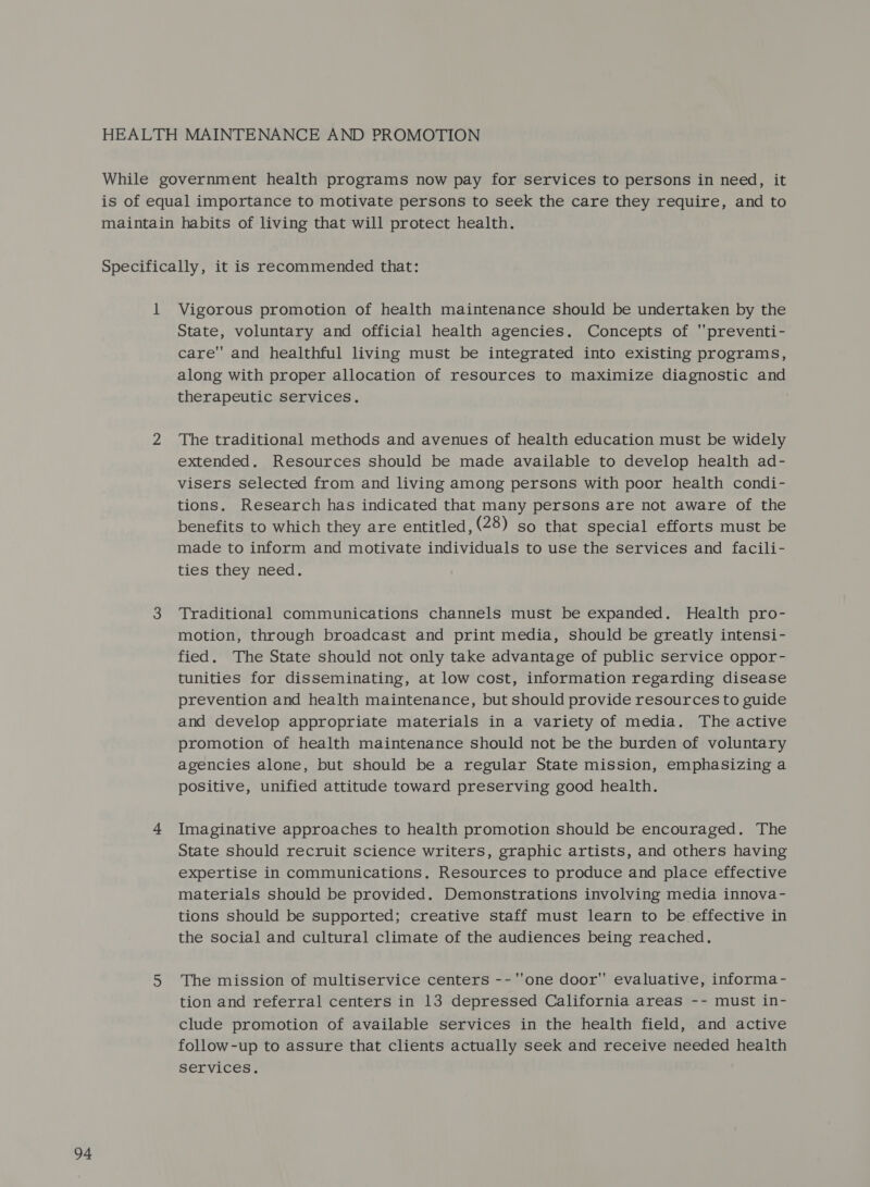 HEALTH MAINTENANCE AND PROMOTION While government health programs now pay for services to persons in need, it is of equal importance to motivate persons to seek the care they require, and to maintain habits of living that will protect health. 1 Vigorous promotion of health maintenance should be undertaken by the State, voluntary and official health agencies. Concepts of ''preventi- care and healthful living must be integrated into existing programs, along with proper allocation of resources to maximize diagnostic and 2 The traditional methods and avenues of health education must be widely extended. Resources should be made available to develop health ad- visers selected from and living among persons with poor health condi- tions. Research has indicated that many persons are not aware of the benefits to which they are entitled, (28) so that special efforts must be made to inform and motivate individuals to use the services and facili- ties they need. 3 Traditional communications channels must be expanded. Health pro- motion, through broadcast and print media, should be greatly intensi- fied. ‘The State should not only take advantage of public service oppor- tunities for disseminating, at low cost, information regarding disease prevention and health maintenance, but should provide resources to guide and develop appropriate materials in a variety of media. The active promotion of health maintenance should not be the burden of voluntary agencies alone, but should be a regular State mission, emphasizing a positive, unified attitude toward preserving good health. 4 Imaginative approaches to health promotion should be encouraged. The State should recruit science writers, graphic artists, and others having expertise in communications. Resources to produce and place effective materials should be provided. Demonstrations involving media innova- tions should be supported; creative staff must learn to be effective in the social and cultural climate of the audiences being reached. 5 The mission of multiservice centers -- one door evaluative, informa- tion and referral centers in 13 depressed California areas -- must in- clude promotion of available services in the health field, and active follow-up to assure that clients actually seek and receive needed health services.