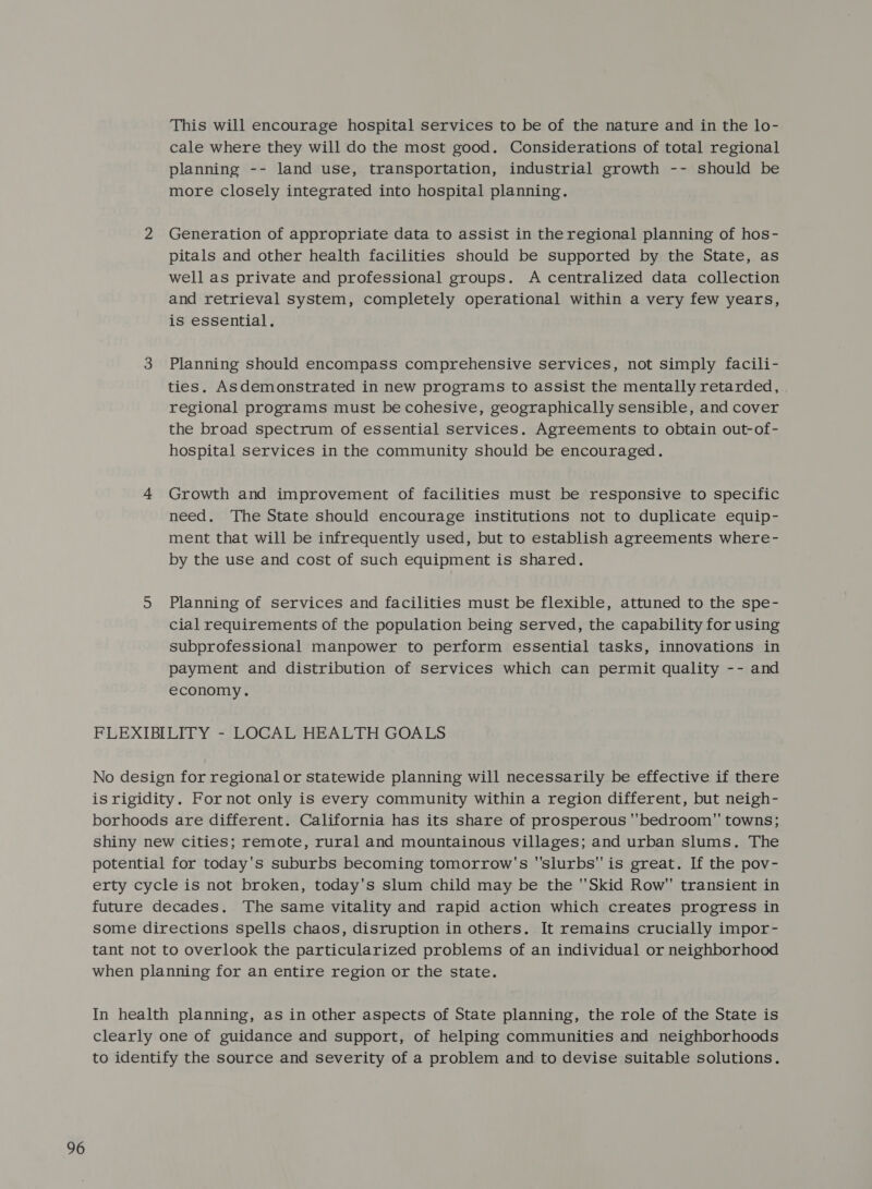 This will encourage hospital services to be of the nature and in the lo- cale where they will do the most good. Considerations of total regional planning -- land use, transportation, industrial growth -- should be more closely integrated into hospital planning. 2 Generation of appropriate data to assist in the regional planning of hos- pitals and other health facilities should be supported by the State, as well as private and professional groups. A centralized data collection and retrieval system, completely operational within a very few years, is essential. 3 Planning should encompass comprehensive services, not simply facili- ties. Asdemonstrated in new programs to assist the mentally retarded, regional programs must be cohesive, geographically sensible, and cover the broad spectrum of essential services. Agreements to obtain out-of- hospital services in the community should be encouraged. 4 Growth and improvement of facilities must be responsive to specific need. The State should encourage institutions not to duplicate equip- ment that will be infrequently used, but to establish agreements where- by the use and cost of such equipment is shared. 5 Planning of services and facilities must be flexible, attuned to the spe- cial requirements of the population being served, the capability for using subprofessional manpower to perform essential tasks, innovations in payment and distribution of services which can permit quality -- and economy. FLEXIBILITY - LOCAL HEALTH GOALS No design for regional or statewide planning will necessarily be effective if there is rigidity. Fornot only is every community within a region different, but neigh- borhoods are different. California has its share of prosperous ''bedroom towns; shiny new cities; remote, rural and mountainous villages; and urban slums. The potential for today's suburbs becoming tomorrow's 'slurbs is great. If the pov- erty cycle is not broken, today's slum child may be the ''Skid Row transient in future decades. The same vitality and rapid action which creates progress in some directions spells chaos, disruption in others. It remains crucially impor- tant not to overlook the particularized problems of an individual or neighborhood when planning for an entire region or the state. In health planning, as in other aspects of State planning, the role of the State is clearly one of guidance and support, of helping communities and neighborhoods to identify the source and severity of a problem and to devise suitable solutions.
