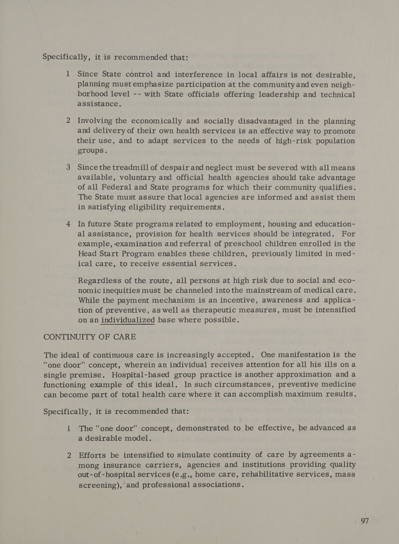 1 Since State control and interference in local affairs is not desirable, planning must emphasize participation at the community and even neigh- borhood level -- with State officials offering leadership and technical assistance. 2 Involving the economically and socially disadvantaged in the planning and delivery of their own health services is an effective way to promote their use, and to adapt services to the needs of high-risk population groups. 3 Sincethe treadmill of despair and neglect must be severed with all means available, voluntary and official health agencies should take advantage of all Federal and State programs for which their community qualifies. The State must assure that local agencies are informed and assist them in satisfying eligibility requirements. 4 In future State programs related to employment, housing and education- al assistance, provision for health services should be integrated. For example,-examination andreferral of preschool children enrolled in the Head Start Program enables these children, previously limited in med- ical care, to receive essential Services. Regardless of the route, all persons at high risk due to social and eco- nomic inequities must be channeled intothe mainstream of medical care. While the payment mechanism is an incentive, awareness and applica- tion of preventive, as well as therapeutic measures, must be intensified on an individualized base where possible. CONTINUITY OF CARE The ideal of continuous care is increasingly accepted. One manifestation is the one door concept, wherein an individual receives attention for all his ills ona single premise. Hospital-based group practice is another approximation and a functioning example of this ideal. In such circumstances, preventive medicine can become part of total health care where it can accomplish maximum results. Specifically, it is recommended that: 1 The one door concept, demonstrated to be effective, be advanced as a desirable model. 2 Efforts be intensified to simulate continuity of care by agreements a- mong insurance carriers, agencies and institutions providing quality out-of-hospital services (e.g., home care, rehabilitative services, mass screening), and professional associations.