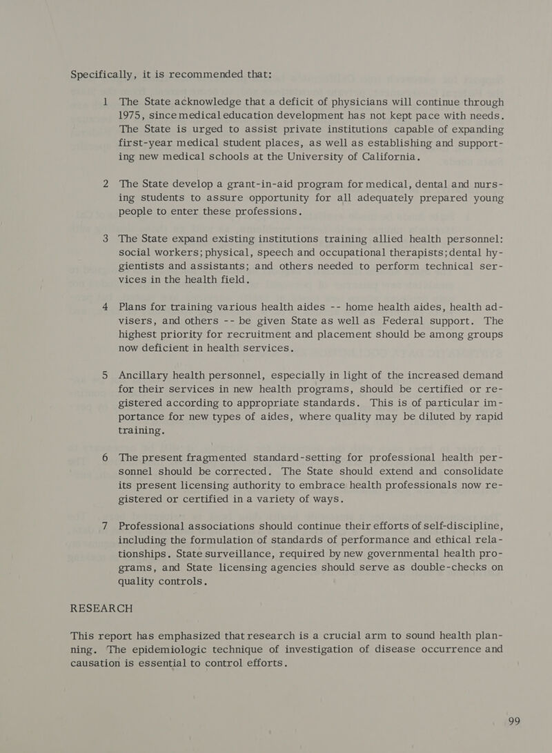 1 The State acknowledge that a deficit of physicians will continue through 1975, since medical education development has not kept pace with needs. The State is urged to assist private institutions capable of expanding first-year medical student places, as well as establishing and support- ing new medical schools at the University of California. The State develop a grant-in-aid program for medical, dental and nurs- ing students to assure opportunity for all adequately prepared young people to enter these professions. The State expand existing institutions training allied health personnel: social workers; physical, speech and occupational therapists; dental hy- gientists and assistants; and others needed to perform technical ser- vices in the health field. Plans for training various health aides -- home health aides, health ad- visers, and others -- be given State as well as Federal support. The highest priority for recruitment and placement should be among groups now deficient in health services. Ancillary health personnel, especially in light of the increased demand for their services in new health programs, should be certified or re- gistered according to appropriate standards. This is of particular im- portance for new types of aides, where quality may be diluted by rapid training. The present fragmented standard-setting for professional health per- sonnel should be corrected. The State should extend and consolidate its present licensing authority to embrace health professionals now re- gistered or certified in a variety of ways. Professional associations should continue their efforts of self-discipline, including the formulation of standards of performance and ethical rela- tionships. State surveillance, required by new governmental health pro- grams, and State licensing agencies should serve as double-checks on quality controls.