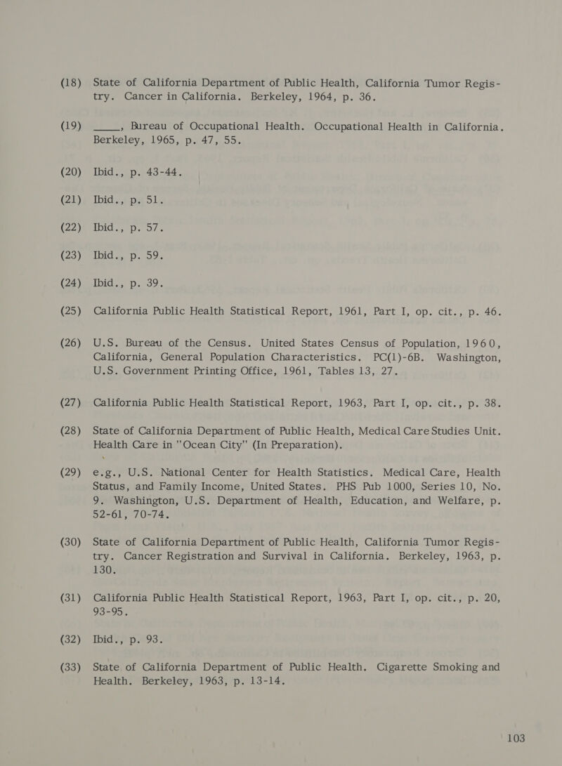 (18) (19) (20) (21) (22) (23) (24) (25) (26) (27) (28) (29) (30) (31) (32) (33) State of California Department of Public Health, California Tumor Regis- try. Cancer in California. Berkeley, 1964, p. 36. , Bureau of Occupational Health. Occupational Health in California. Berkeley. 1065. 0.1.47 4.00% Ibid., p. 43-44. Ibidepa ols, ie) Ca BORG eats 7 A 11 sigalg ana iee Did. Jp. 239; California Public Health Statistical Report, 1961, Part I, op. cit., p. 46. U.S. Bureau of the Census. United States Census of Population, 1960, California, General Population Characteristics. PC(1)-6B. Washington, U.S. Government Printing Office, 1961, Tables 13, 27. California Public Health Statistical Report, 1963, Part I, op. cit., p. 38. State of California Department of Public Health, Medical Care Studies Unit. Health Care in ''Ocean City (In Preparation). e.g., U.S. National Center for Health Statistics. Medical Care, Health Status, and Family Income, United States. PHS Pub 1000, Series 10, No. 9. Washington, U.S. Department of Health, Education, and Welfare, p. 52-61, 70-74. State of California Department of Public Health, California Tumor Regis- try. Cancer Registration and Survival in California. Berkeley, 1963, p. 130. California Public Health Statistical Report, 1963, Part I, op. cit., p. 20, 93-95. Ibid, p..93. State of California Department of Public Health. Cigarette Smoking and Health. Berkeley, 1963, p. 13-14.