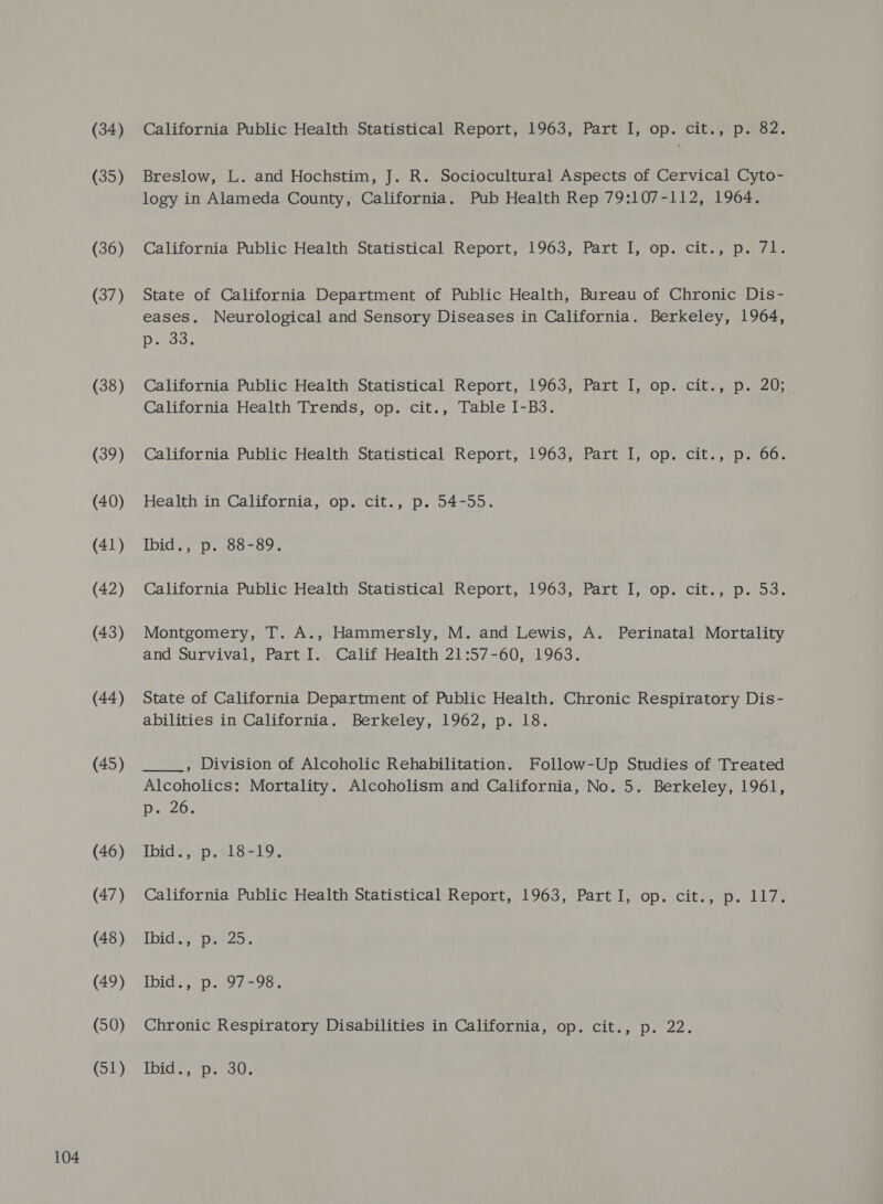 (35) (41) (43) (45) (46) (48) (49) (50) (51) Breslow, L. and Hochstim, J. R. Sociocultural Aspects of Cervical Cyto- logy in Alameda County, California. Pub Health Rep 79:107-112, 1964. eases. Neurological and Sensory Diseases in California. Berkeley, 1964, Dawe California Health Trends, op. cit., Table I-B3. Ibid., p. 88-89. Montgomery, T. A., Hammersly, M. and Lewis, A. Perinatal Mortality and Survival, Part I. Calif Health 21:57-60, 1963. abilities in California. Berkeley, 1962, p. 18. Alcoholics: Mortality. Alcoholism and California, No. 5. Berkeley, 1961, Decoe Ibid Gp eisai Thidia’ prez. IDIG eee oot Chronic Respiratory Disabilities in California, op. cit., p. 22. Ibid., p. 30.