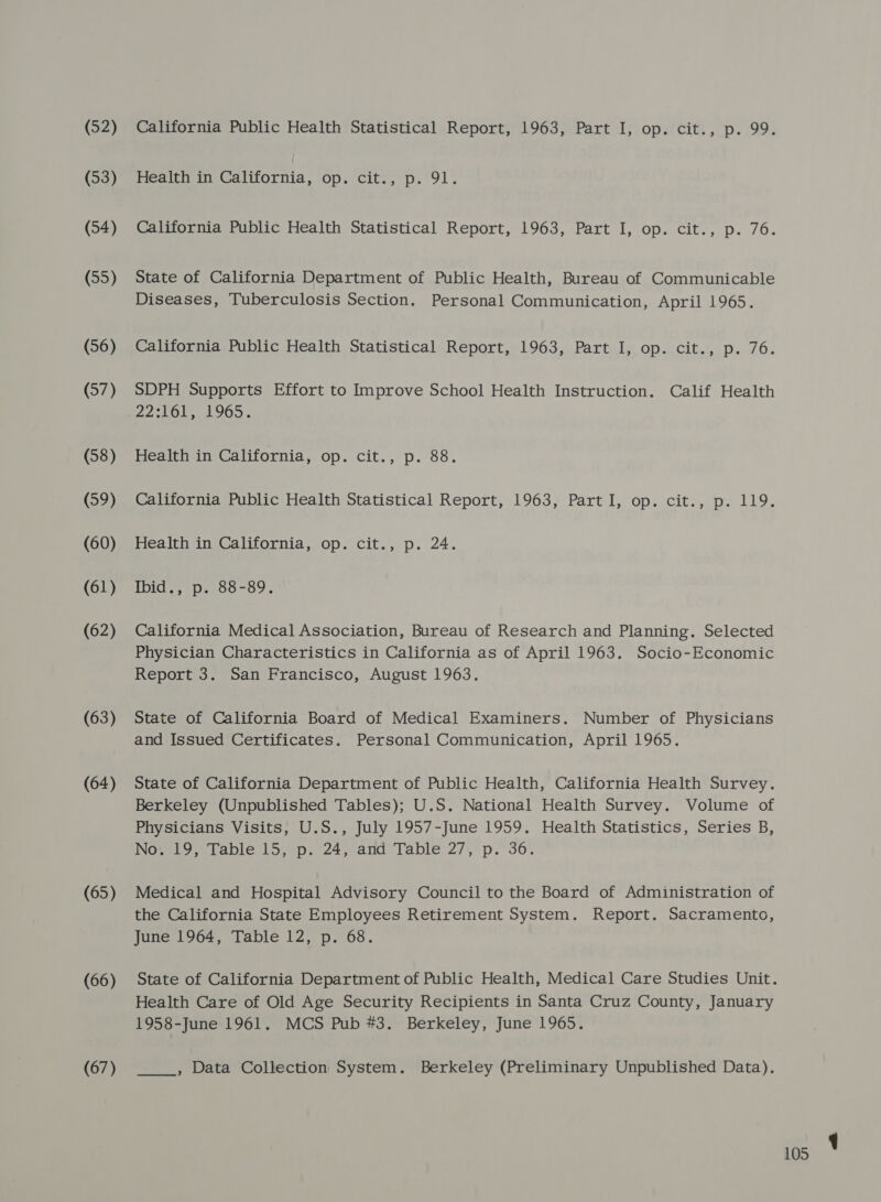 (52) (53) (54) (55) (56) (57) (58) (59) (60) (61) (62) (63) (64) (65) (66) (67) California Public Health Statistical Report, 1963, Part I, op. cit., p. 99. Health in California, op. cit., p. 91. California Public Health Statistical Report, 1963, Part I, op. cit., p. 76. State of California Department of Public Health, Bureau of Communicable Diseases, Tuberculosis Section. Personal Communication, April 1965. California Public Health Statistical Report, 1963, Part I, op. cit., p. 76. SDPH Supports Effort to Improve School Health Instruction. Calif Health 22:16. 1965, Health in California, op. cit., p. 88. California Public Health Statistical Report, 1963, Part I, op. cit., p. 119. Health in California, op. cit., p. 24. IDI see OG OF s California Medical Association, Bureau of Research and Planning. Selected Physician Characteristics in California as of April 1963. Socio-Economic Report 3. San Francisco, August 1963. State of California Board of Medical Examiners. Number of Physicians and Issued Certificates. Personal Communication, April 1965. State of California Department of Public Health, California Health Survey. Berkeley (Unpublished Tables); U.S. National Health Survey. Volume of Physicians Visits, U.S., July 1957-June 1959. Health Statistics, Series B, No. 19, Table 15, p. 24, and Table 27, p. 36. Medical and Hospital Advisory Council to the Board of Administration of the California State Employees Retirement System. Report. Sacramento, June 1964, Table 12, p. 68. Health Care of Old Age Security Recipients in Santa Cruz County, January 1958-June 1961. MCS Pub #3. Berkeley, June 1965. , Data Collection System. Berkeley (Preliminary Unpublished Data).