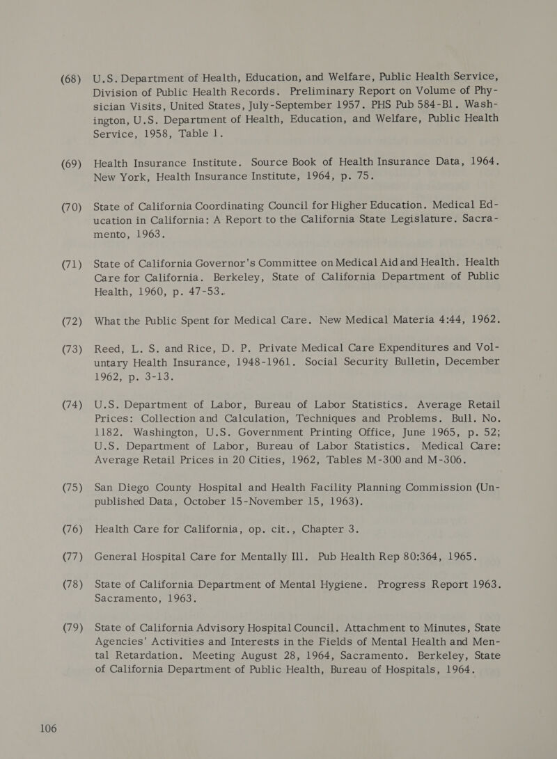 (68) (69) (70) (71) (72) (73) (74) (75) (76) (77) (78) (79) U.S. Department of Health, Education, and Welfare, Public Health Service, Division of Public Health Records. Preliminary Report on Volume of Phy- sician Visits, United States, July-September 1957. PHS Pub 584-Bl. Wash- ington, U.S. Department of Health, Education, and Welfare, Public Health Service, 1958, Table l. Health Insurance Institute. Source Book of Health Insurance Data, 1964. New York, Health Insurance Institute, 1964, p. 75. State of California Coordinating Council for Higher Education. Medical Ed- ucation in California: A Report to the California State Legislature. Sacra- mento, 1963. State of California Governor's Committee on Medical Aid and Health. Health Care for California. Berkeley, State of California Department of Public Health, 1960, p. 47-53. What the Public Spent for Medical Care. New Medical Materia 4:44, 1962. Reed, L. S. and Rice, D. P. Private Medical Care Expenditures and Vol- untary Health Insurance, 1948-1961. Social Security Bulletin, December 1962 Dols U.S. Department of Labor, Bureau of Labor Statistics. Average Retail Prices: Collection and Calculation, Techniques and Problems. Bull. No. 1182. Washington, U.S. Government Printing Office, June 1965, p. 52; U.S. Department of Labor, Bureau of Labor Statistics. Medical Care: Average Retail Prices in 20 Cities, 1962, Tables M-300 and M-306. San Diego County Hospital and Health Facility Planning Commission (Un- published Data, October 15-November 15, 1963). Health Care for California, op. cit., Chapter 3. General Hospital Care for Mentally Ill. Pub Health Rep 80:364, 1965. State of California Department of Mental Hygiene. Progress Report 1963. Sacramento, 1963. State of California Advisory Hospital Council. Attachment to Minutes, State Agencies' Activities and Interests in the Fields of Mental Health and Men- tal Retardation. Meeting August 28, 1964, Sacramento. Berkeley, State of California Department of Public Health, Bureau of Hospitals, 1964.