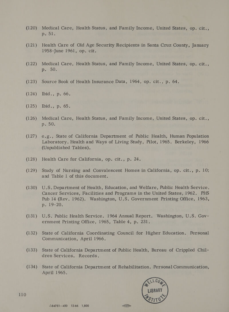 (120) (121) (122) (123) (126) (129) (130) (131) (132) (134) Medical Care, Health Status, and Family Income, United States, op. cit., pe ol. Health Care of Old Age Security Recipients in Santa Cruz County, January 1958-June 196) vop7icit. Medical Care, Health Status, and Family Income, United States, op. cit., Source Book of Health Insurance Data, 1964, op. cit., p. 64. Medical Care, Health Status, and Family Income, United States, op. cit., DieoU: Laboratory. Health and Ways of Living Study, Pilot, 1965. Berkeley, 1966 (Unpublished Tables). Study of Nursing and Convalescent Homes in California, op. cit., p. 10; and Table 1 of this document. U.S. Department of Health, Education, and Welfare, Public Health Service. Cancer Services, Facilities and Programs in the United States, 1962. PHS Pub 14 (Rev. 1962). Washington, U.S. Government Printing Office, 1963, p. 19-20. U.S. Public Health Service. 1964 Annual Report. Washington, U.S. Gov- ernment Printing Office, 1965, Table 4, p. 231. State of California Coordinating Council for Higher Education. Personal Communication, April 1966. ; dren Services a t.ecords. State of California Department of Rehabilitation. Personal Communication, April 1965.     Log X&lt; 4 LIBRARY &lt;e7W&gt; A84751—450 12-66 1,800 aGtagabao