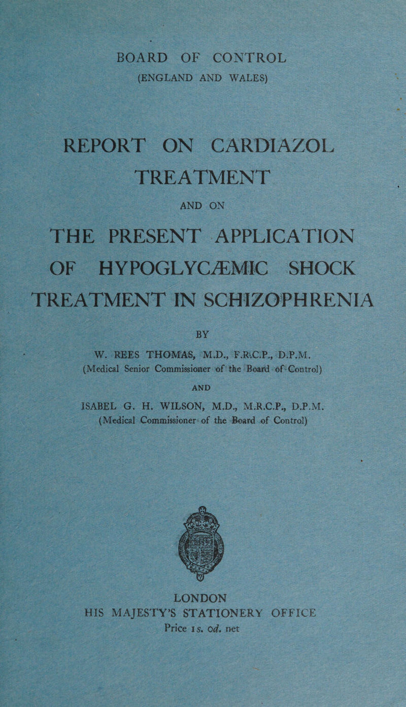 (ENGLAND AND WALES) REPORT ON CARDIAZOL TREATMENT oe THE PRESENT APPLICATION OF HYPOGLYCAMIC SHOCK TREATMENT IN SCHIZOPHRENIA BY W. REES THOMAS, M.D., F.RiCP., D-P.M. (Medical Senior Commissioner: of ‘the Board -of: Control) AND ISABEL G. H. WILSON, M.D., M.R.C.P., D.P.M. (Medical Commissioner: of the Board .of Control)  LONDON HIS MAJESTY’S STATIONERY OFFICE Price 15. Od. net