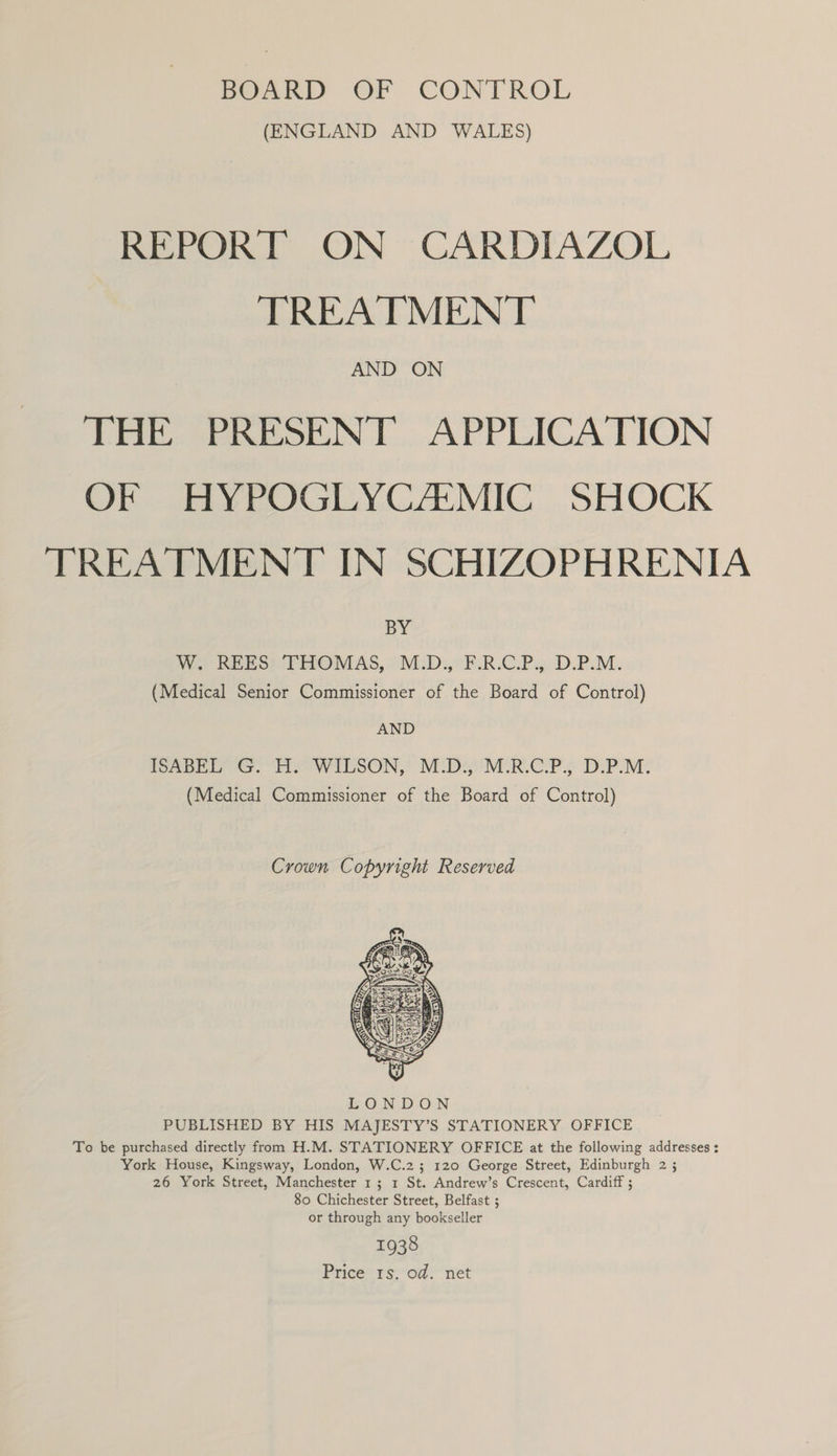 (ENGLAND AND WALES) REPORT ON CARDIAZOL TREATMENT AND ON THE PRESENT APPLICATION OF HYPOGLYCA:MIC SHOCK TREATMENT IN SCHIZOPHRENIA BY Wo REESAPHOMAS, = M.D:,°F:R.C.P.. D.P.M. (Medical Senior Commissioner of the Board of Control) AND SADE GT. WILSON, MIDs MIRC PP; DPM. (Medical Commissioner of the Board of Control) Crown Copyright Reserved  LONDON PUBLISHED BY HIS MAJESTY’S STATIONERY OFFICE To be purchased directly from H.M. STATIONERY OFFICE at the following addresses : York House, Kingsway, London, W.C.2; 120 George Street, Edinburgh 2 5 26 York Street, Manchester 1; 1 St. Andrew’s Crescent, Cardiff ; 80 Chichester Street, Belfast ; or through any bookseller 1938