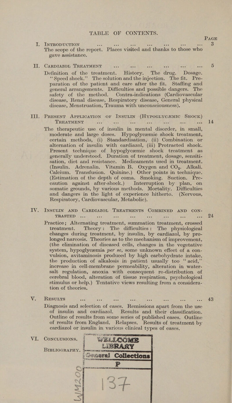 TABLE OF CONTENTS. INTRODUCTION an aie ae es Beis ie oe The scope of the report. Places visited and thanks to those who gave assistance. CARDIAZOL TREATMENT ae e ais bat aes oie Definition of the treatment. History. The drug. Dosage. ‘‘ Speed shock.”? The solution and the injection. The fit. Pre- paration of the patient and care after the fit. Staffing and general arrangements. Difficulties and possible dangers. The safety of the method. Contra-indications (Cardiovascular disease, Renal disease, Respiratory disease, General physical disease, Menstruation, Trauma with unconsciousness). PRESENT APPLICATION OF INSULIN (HyPpoGlLycaMic SHOCK) TREATMENT a a ae arr hs ates ais ae The therapeutic use of insulin in mental disorder, in small, moderate and large doses. Hypoglycemic shock treatment, certain methods, (i) Standardisation, (ii) Combination or alternation of insulin with cardiazol, (iii) Protracted shock. Present technique of hypoglycemic shock treatment as generally understood. Duration of treatment, dosage, sensiti- sation, diet and resistance. Medicaments used in treatment. (Insulin. Adrenalin. Vitamin B. Oxygen and CO,. Alkali. Calcium. Transfusion. Quinine.) Other points in technique. (Estimation of the depth of coma. Smoking. Suction. Pre- caution against after-shock.) Interruption by plan, on somatic grounds, by various methods. Mortality. Difficulties and dangers in the light of experience hitherto. (Nervous, Respiratory, Cardiovascular, Metabolic). INSULIN AND CARDIAZOL TREATMENTS COMBINED AND CON- TRASTED Practice; Alternating treatment, summation treatment, crossed treatment. Theory: The difficulties: The physiological changes during treatment, by insulin, by cardiazol, by pro- longed narcosis. Theories as to the mechanism of improvement, (the elimination of diseased cells, changes in the vegetative system, hypoglycemia per se, some unknown effect of a con- vulsion, avitaminosis produced by high carbohydrate intake, the production of alkalosis in patient usually too “ acid,”’ increase in cell-membrane permeability, alteration in water- salt regulation, anoxia with consequent re-distribution of cerebral blood, alteration of tissue respiration, psychological stimulus or help.) Tentative views resulting from a considera- tion of theories. RESULTS Diagnosis and selection of cases. Remissions apart from the use of insulin and cardiazol. Results and their classification. Outline of results from some series of published cases. Outline of results from England. Relapses. Results of treatment by cardiazol or insulin in various clinical types of cases.      CONCLUSIONS. i BIBLIOGRAPHY. bos LIBRARY General Collections  note see  PAGE 14 24 43