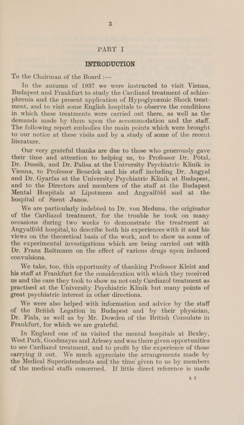 INTRODUCTION To the Chairman of the Board :— In the autumn of 1937 we were instructed to visit Vienna, Budapest and Frankfurt to study the Cardiazol treatment of schizo- phrenia and the present application of Hypoglycemic Shock treat- ment, and to visit some English hospitals to observe the conditions in which these treatments were carried out there, as well as the demands made by them upon the accommodation and the staff. The following report embodies the main points which were brought to our notice at these visits and by a study of some of the recent literature. Our very grateful thanks are due to those who generously gave their time and attention to helping us, to Professor Dr. Pétzl, Dr. Dussik, and Dr. Palisa at the University Psychiatric Klinik in Vienna, to Professor Benedek and his staff including Dr. Angyal and Dr. Gyarfas at the University Psychiatric Klinik at Budapest, and to the Directors and members of the staff at the Budapest Mental Hospitals at Lipotmezo and Angyalféld and at the hospital of Szent Janos. We are particularly indebted to Dr. von Meduna, the originator of the Cardiazol treatment, for the trouble he took on many occasions during two weeks to demonstrate the treatment at Angyalféld hospital, to describe both his experiences with it and his views on the theoretical basis of the work, and to show us some of the experimental investigations which are being carried out with Dr. Franz Reitmann on the effect of various drugs upon induced convulsions. We take, too, this opportunity of thanking Professor Kleist and his staff at Frankfurt for the consideration with which they received us and the care they took to show us not only Cardiazol treatment as practised at the University Psychiatric Klinik but many points of great psychiatric interest in other directions. We were also helped with information and advice by the staff of the British Legation in Budapest and by their physician, Dr. Fiala, as well as by Mr. Dowden of the British Consulate in Frankfurt, for which we are grateful. In England one of us visited the mental hospitals at Bexley, West Park, Goodmayes and Arlesey and was there given opportunities to see Cardiazol treatment, and to profit by the experience of those carrying it out. We much appreciate the arrangements made by the Medical Superintendents and‘the time given to us by members of the medical staffs concerned. If little direct reference is made A 2