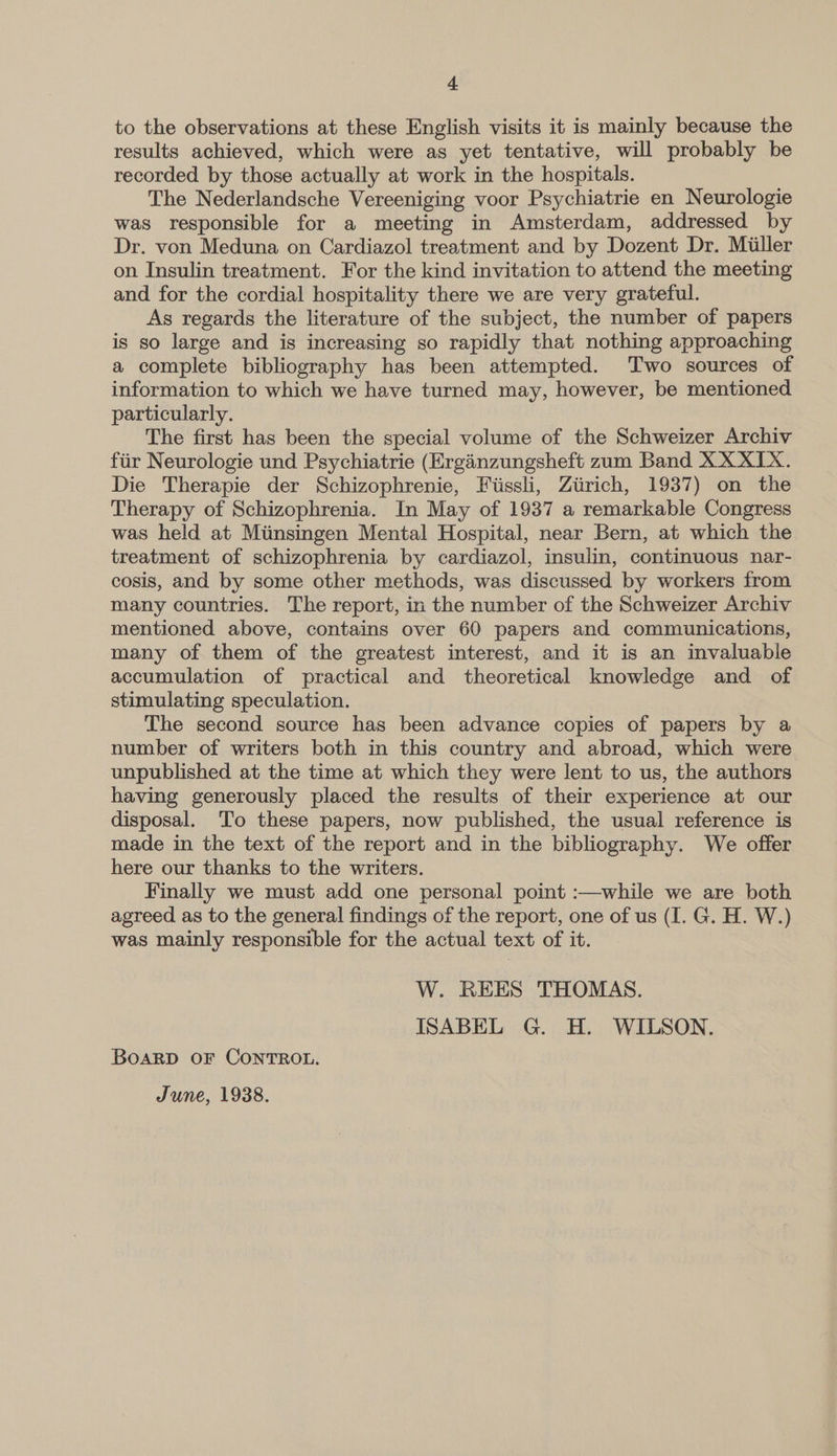 to the observations at these English visits it is mainly because the results achieved, which were as yet tentative, will probably be recorded by those actually at work in the hospitals. The Nederlandsche Vereeniging voor Psychiatrie en Neurologie was responsible for a meeting in Amsterdam, addressed by Dr. von Meduna on Cardiazol treatment and by Dozent Dr. Miller on Insulin treatment. For the kind invitation to attend the meeting and for the cordial hospitality there we are very grateful. As regards the literature of the subject, the number of papers is so large and is increasing so rapidly that nothing approaching a complete bibliography has been attempted. ‘Two sources of information to which we have turned may, however, be mentioned particularly. The first has been the special volume of the Schweizer Archiv fiir Neurologie und Psychiatrie (Erginzungsheft zum Band XX XIX. Die Therapie der Schizophrenie, Fiissli, Ziirich, 1937) on the Therapy of Schizophrenia. In May of 1937 a remarkable Congress was held at Miinsingen Mental Hospital, near Bern, at which the treatment of schizophrenia by cardiazol, insulin, continuous nar- cosis, and by some other methods, was discussed by workers from many countries. The report, in the number of the Schweizer Archiv mentioned above, contains over 60 papers and communications, many of them of the greatest interest, and it is an invaluable accumulation of practical and theoretical knowledge and of stimulating speculation. The second source has been advance copies of papers by a number of writers both in this country and abroad, which were unpublished at the time at which they were lent to us, the authors having generously placed the results of their experience at our disposal. To these papers, now published, the usual reference is made in the text of the report and in the bibliography. We offer here our thanks to the writers. Finally we must add one personal point :—while we are both agreed as to the general findings of the report, one of us (I. G. H. W.) was mainly responsible for the actual text of it. W. REES THOMAS. ISABEL G. H. WILSON. BOARD OF CONTROL. June, 1938.