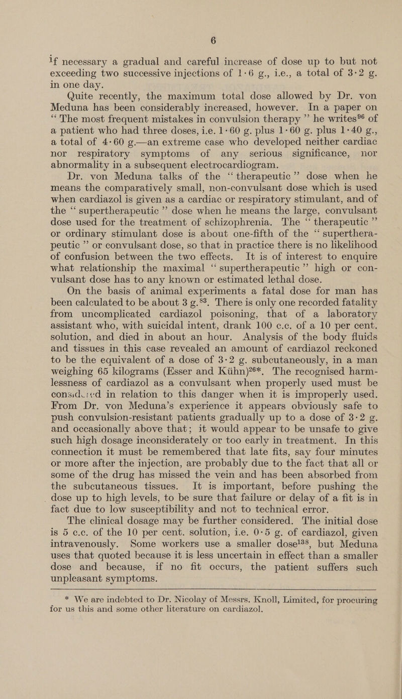 1f necessary a gradual and careful increase of dose up to but not exceeding two successive injections of 1-6 g., i.e., a total of 3-2 g. in one day. Quite recently, the maximum total dose allowed by Dr. von Meduna has been considerably increased, however. In a paper on “The most frequent mistakes in convulsion therapy ” he writes*® of a patient who had three doses, i.e. 1-60 g. plus 1-60 g. plus 1-40 g., a total of 4:60 g.—an extreme case who developed neither cardiac nor respiratory symptoms of any serious significance, nor abnormality in a subsequent electrocardiogram. Dr. von Meduna talks of the ‘‘ therapeutic’? dose when he means the comparatively small, non-convulsant dose which is used when cardiazol is given as a cardiac or respiratory stimulant, and of the “‘ supertherapeutic ’’ dose when he means the large, convulsant dose used for the treatment of schizophrenia. The “ therapeutic ” or ordinary stimulant dose is about one-fifth of the “ superthera- peutic ” or convulsant dose, so that in practice there is no likelihood of confusion between the two effects. It is of interest to enquire what relationship the maximal “ supertherapeutic ” high or con- vulsant dose has to any known or estimated lethal dose. On the basis of animal experiments a fatal dose for man has been calculated to be about 3 g.*°. There is only one recorded fatality from uncomplicated cardiazol poisoning, that of a laboratory assistant who, with suicidal intent, drank 100 c.c. of a 10 per cent. solution, and died in about an hour. Analysis of the body fluids and tissues in this case revealed an amount of cardiazol reckoned to be the equivalent of a dose of 3:2 g. subcutaneously, in a man weighing 65 kilograms (Esser and Kiihn)***, The recognised harm- lessness of cardiazol as a convulsant when properly used must be considvicd in relation to this danger when it is improperly used. From Dr. von Meduna’s experience it appears obviously safe to push convulsion-resistant patients gradually up to a dose of 3-2 g. and occasionally above that; it would appear to be unsafe to give such high dosage inconsiderately or too early in treatment. In this connection it must be remembered that late fits, say four minutes or more after the injection, are probably due to the fact that all or some of the drug has missed the vein and has been absorbed from the subcutaneous tissues. It is important, before pushing the _ dose up to high levels, to be sure that failure or delay of a fit is in fact due to low susceptibility and not to technical error. The clinical dosage may be further considered. The initial dose is 5 c.c. of the 10 per cent. solution, i.e. 0-5 g. of cardiazol, given intravenously. Some workers use a smaller dose!®°, but Meduna uses that quoted because it is less uncertain in effect than a smaller dose and because, if no fit occurs, the patient suffers such unpleasant symptoms. * We are indebted to Dr. Nicolay of Messrs. Knoll, Limited, for procuring for us this and some other literature on cardiazol.