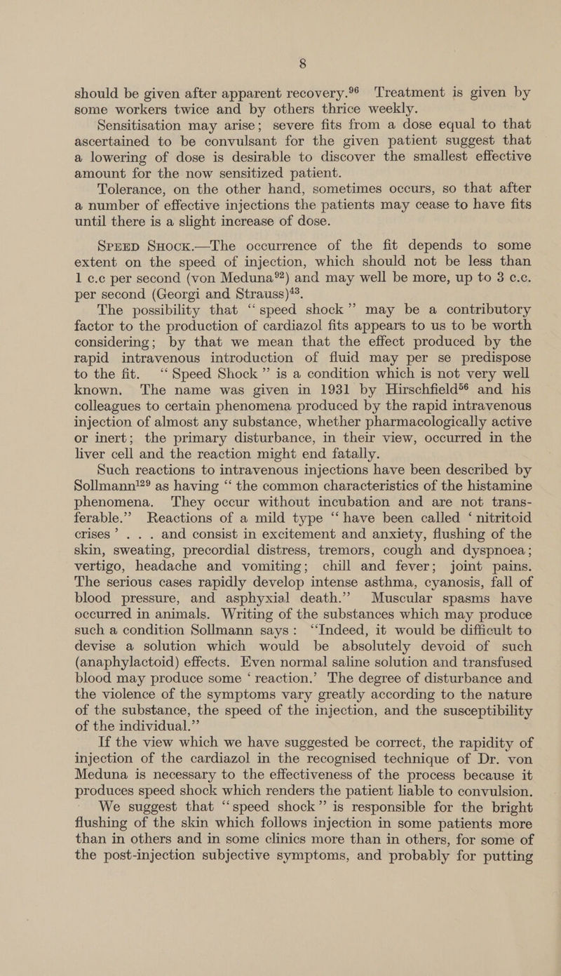 should be given after apparent recovery.°* ‘Treatment is given by some workers twice and by others thrice weekly. Sensitisation may arise; severe fits from a dose equal to that ascertained to be convulsant for the given patient suggest that a lowering of dose is desirable to discover the smallest effective amount for the now sensitized patient. Tolerance, on the other hand, sometimes occurs, so that after a number of effective injections the patients may cease to have fits until there is a slight increase of dose. SPEED SHock.—The occurrence of the fit depends to some extent on the speed of injection, which should not be less than 1 c.c per second (von Meduna®?) and may well be more, up to 3 c.c. per second (Georgi and Strauss)**. The possibility that “speed shock’? may be a contributory factor to the production of cardiazol fits appears to us to be worth considering; by that we mean that the effect produced by the rapid intravenous introduction of fluid may per se predispose to the fit. “‘ Speed Shock ” is a condition which is not very well known. The name was given in 1931 by Hirschfield®* and his colleagues to certain phenomena produced by the rapid intravenous injection of almost any substance, whether pharmacologically active or inert; the primary disturbance, in their view, occurred in the liver cell and the reaction might end fatally. Such reactions to intravenous injections have been described by Sollmann’”® as having ‘“‘ the common characteristics of the histamine phenomena. They occur without incubation and are not trans- ferable.”’ Reactions of a mild type “have been called ‘ nitritoid crises’ . . . and consist in excitement and anxiety, flushing of the skin, sweating, precordial distress, tremors, cough and dyspnoea; vertigo, headache and vomiting; chill and fever; joint pains. The serious cases rapidly develop intense asthma, cyanosis, fall of blood pressure, and asphyxial death.” Muscular spasms have occurred in animals. Writing of the substances which may produce such a condition Sollmann says: “Indeed, it would be difficult to devise a solution which would be absolutely devoid of such (anaphylactoid) effects. Even normal saline solution and transfused blood may produce some ‘ reaction.’ The degree of disturbance and the violence of the symptoms vary greatly according to the nature of the substance, the speed of the injection, and the susceptibility of the individual.” If the view which we have suggested be correct, the rapidity of injection of the cardiazol in the recognised technique of Dr. von Meduna is necessary to the effectiveness of the process because it produces speed shock which renders the patient liable to convulsion. We suggest that “speed shock” is responsible for the bright flushing of the skin which follows injection in some patients more than in others and in some clinics more than in others, for some of the post-injection subjective symptoms, and probably for putting