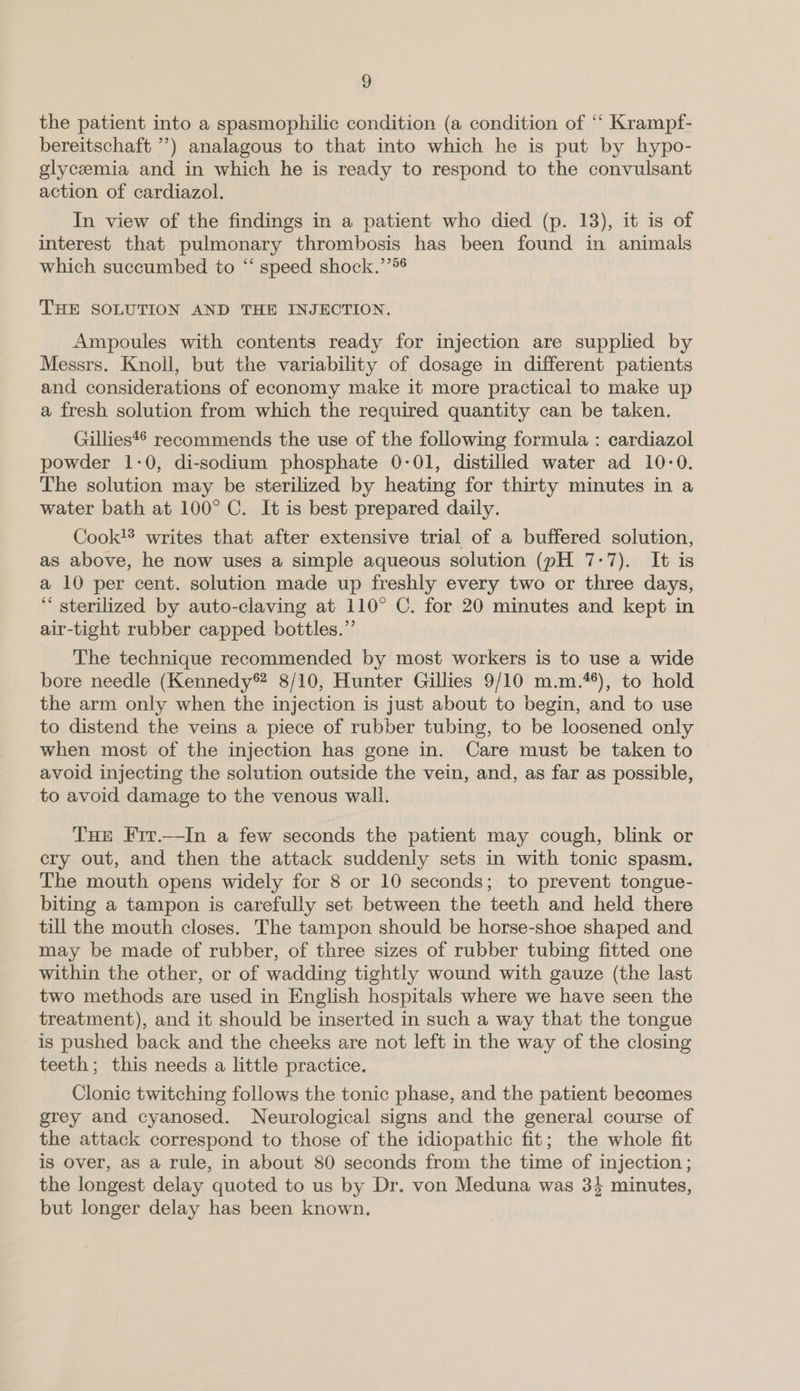 the patient into a spasmophilic condition (a condition of ‘‘ Krampf- bereitschaft ”’) analagous to that into which he is put by hypo- glycemia and in which he is ready to respond to the convulsant action of cardiazol. In view of the findings in a patient who died (p. 13), it is of interest that pulmonary thrombosis has been found in animals which succumbed to “‘ speed shock.’’*6 THE SOLUTION AND THE INJECTION. Ampoules with contents ready for injection are supplied by Messrs. Knoll, but the variability of dosage in different patients and considerations of economy make it more practical to make up a fresh solution from which the required quantity can be taken. Gillies*® recommends the use of the following formula : cardiazol powder 1-0, di-sodium phosphate 0-01, distilled water ad 10-0. The solution may be sterilized by heating for thirty minutes in a water bath at 100° C. It is best prepared daily. Cook!® writes that after extensive trial of a buffered solution, as above, he now uses a simple aqueous solution (pH 7-7). It is a 10 per cent. solution made up freshly every two or three days, “ sterilized by auto-claving at 110° C. for 20 minutes and kept in air-tight rubber capped bottles.” The technique recommended by most workers is to use a wide bore needle (Kennedy® 8/10, Hunter Gillies 9/10 m.m.**), to hold the arm only when the injection is just about to begin, and to use to distend the veins a piece of rubber tubing, to be loosened only when most of the injection has gone in. Care must be taken to avoid injecting the solution outside the vein, and, as far as possible, to avoid damage to the venous wall. THe Frr.—In a few seconds the patient may cough, blink or cry out, and then the attack suddenly sets in with tonic spasm. The mouth opens widely for 8 or 10 seconds; to prevent tongue- biting a tampon is carefully set between the teeth and held there till the mouth closes. The tampon should be horse-shoe shaped and may be made of rubber, of three sizes of rubber tubing fitted one within the other, or of wadding tightly wound with gauze (the last two methods are used in English hospitals where we have seen the treatment), and it should be inserted in such a way that the tongue is pushed back and the cheeks are not left in the way of the closing teeth; this needs a little practice. Clonic twitching follows the tonic phase, and the patient becomes grey and cyanosed. Neurological signs and the general course of the attack correspond to those of the idiopathic fit; the whole fit is over, as a rule, in about 80 seconds from the time of injection; the longest delay quoted to us by Dr. von Meduna was 3} minutes, but longer delay has been known,