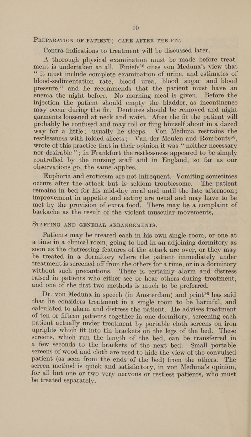 PREPARATION OF PATIENT; CARE AFTER THE FIT. Contra indications to treatment will be discussed later. A thorough physical examination must be made before treat- ment is undertaken at all. Finiefs?® cites von Meduna’s view that “it must include complete examination of urine, and estimates of blood-sedimentation rate, blood urea, blood sugar and blood pressure,’ and he recommends that the patient must have an enema the night before. No morning meal is given. Before the injection the patient should empty the bladder, as incontinence may occur during the fit. Dentures should be removed and night garments loosened at neck and waist. After the fit the patient will probably be confused and may roll or fling himself about in a dazed way for a little; usually he sleeps. Von Meduna restrains the restlessness with folded sheets; Van der Meulen and Rombouts*®®, wrote of this practice that in their opinion it was “ neither necessary nor desirable ”’ ; in Frankfurt the restlessness appeared to be simply controlled by the nursing staff and in England, so far as our observations go, the same applies. / Euphoria and eroticism are not infrequent. Vomiting sometimes occurs after the attack but is seldom troublesome. The patient remains in bed for his mid-day meal and until the late afternoon; improvement in appetite and eating are usual and may have to be met by the provision of extra food. There may be a complaint of backache as the result of the violent muscular movements. STAFFING AND GENERAL ARRANGEMENTS. Patients may be treated each in his own single room, or one at a time in a clinical room, going to bed in an adjoining dormitory as soon as the distressing features of the attack are over, or they may be treated in a dormitory where the patient immediately under treatment is screened off from the others for a time, or in a dormitory without such precautions. There is certainly alarm and distress raised in patients who either see or hear others during treatment, and one of the first two methods is much to be preferred. Dr. von Meduna in speech (in Amsterdam) and print® has said that he considers treatment in a single room to be harmful, and calculated to alarm and distress the patient. He advises treatment of ten or fifteen patients together in one dormitory, screening each patient actually under treatment by portable cloth screens on iron uprights which fit into tin brackets on the legs of the bed. These screens, which run the length of the bed, can be transferred in a few seconds to the brackets of the next bed. Small portable screens of wood and cloth are used to hide the view of the convulsed patient (as seen from the ends of the bed) from the others. The screen method is quick and satisfactory, in von Meduna’s opinion, for all but one or two very nervous or restless patients, who must be treated separately. |