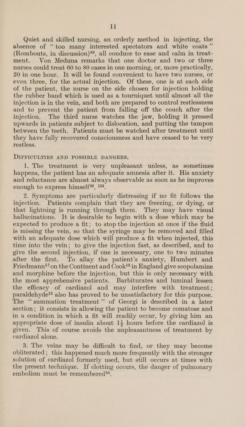 1] Quiet and skilled nursing, an orderly method in injecting, the absence of ‘too many interested spectators and white coats ”’ (Rombouts, in discussion)*, all conduce to ease and calm in treat- ment. Von Meduna remarks that one doctor and two or three nurses could treat 60 to 80 cases in one morning, or, more practically, 20 in one hour. It will be found convenient to have two nurses, or even three, for the actual injection. Of these, one is at each side of the patient, the nurse on the side chosen for injection holding the rubber band which is used as a tourniquet until almost all the injection is in the vein, and both are prepared to control restlessness and to prevent the patient from falling off the couch after the injection. The third nurse watches the jaw, holding it pressed upwards in patients subject to dislocation, and putting the tampon between the teeth. Patients must be watched after treatment until they have fully recovered consciousness and have ceased to be very restless. . DIFFICULTIES AND POSSIBLE DANGERS, 1. The treatment is very unpleasant unless, as sometimes happens, the patient has an adequate amnesia after it. His anxiety and reluctance are almost always observable as soon as he improves enough to express himself®, 124, 2. Symptoms are particularly distressing if no fit follows the injection. Patients complain that they are freezing, or dying, or that lightning is running through them. They may have visual hallucinations. It is desirable to begin with a dose which may be expected to produce a fit; to stop the injection at once if the fluid is missing the vein, so that the syringe may be removed and filled with an adequate dose which will produce a fit when injected, this time into the vein; to give the injection fast, as described, and to give the second injection, if one is necessary, one to two minutes after the first. To allay the patient’s anxiety, Humbert and Friedmann*’ on the Continent and Cook® in England give scopolamine and morphine before the injection, but this is only necessary with the most apprehensive patients. Barbiturates and luminal lessen the efficacy of cardiazol and may interfere with treatment; paraldehyde! also has proved to be unsatisfactory for this purpose. The ‘summation treatment ’”’ of Georgi is described in a later section; it consists in allowing the patient to become comatose and in a condition in which a fit will readily occur, by giving him an appropriate dose of insulin about 14 hours before the cardiazol is given. ‘This of course avoids the unpleasantness of treatment by cardiazol alone. 3. The veins may be difficult to find, or they may become obliterated; this happened much more frequently with the stronger solution of cardiazol formerly used, but still occurs at times with the present technique. If clotting occurs, the danger of pulmonary embolism must be remembered*®,