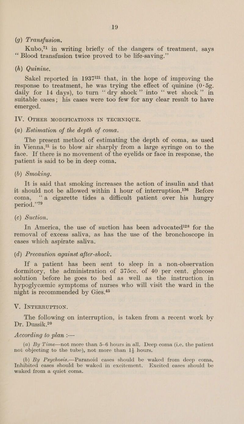 bo (9) Transfusion. Kubo,” in writing briefly of the dangers of treatment, says “‘ Blood transfusion twice proved to be life-saving.” (h) Quinine. Sakel reported in 1937! that, in the hope of improving the response to treatment, he was trying the effect of quinine (0-5g. daily for 14 days), to turn “dry shock” into “‘ wet shock” in suitable cases; his cases were too few for any clear result to have emerged. IV. OTHER MODIFICATIONS IN TECHNIQUE. (a) Estimation of the depth of coma. The present method of estimating the depth of coma, as used in Vienna,” is to blow air sharply from a large syringe on to the face. If there is no movement of the eyelids or face in response, the patient is said to be in deep coma. (6) Smoking. It is said that smoking increases the action of insulin and that it should not be allowed within 1 hour of interruption. Before coma, “‘a cigarette tides a difficult patient over his hungry period.’’”® (c) Suction. In America, the use of suction has been advocated!?® for the removal of excess saliva, as has the use of the bronchoscope in cases which aspirate saliva. (d) Precaution against after-shock. If a patient has been sent to sleep in a non-observation dormitory, the administration of 375cc. of 40 per cent. glucose solution before he goes to bed as well as the instruction in hypoglycemic symptoms of nurses who will visit the ward in the night is recommended by Gies.* V. INTERRUPTION. The following on interruption, is taken from a recent work by Dr. Dussik.?° According to plan :— (a) By Tvme—not more than 5-6 hours in all. Deep coma (i.e. the patient not objecting to the tube), not more than 14 hours. (6) By Psychosis.—Paranoid cases should be waked from deep coma, Inhibited cases should be waked in excitement. Excited cases should be waked from a quiet coma.