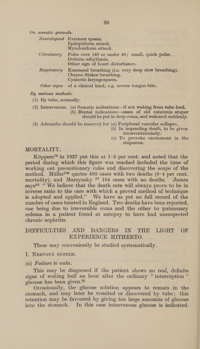 On somatic grounds. Neurological Extensor spasm. Epileptiform attack. Myocloniform attack. Circulatory Pulse over 140 or under 40; small, quick pulse. Definite arhythmia. Other sign of heart disturbance. Respiratory Kussmaul breathing (i.e. very deep slow breathing). Cheyne Stokes breathing. Cyanotic laryngospasm. Other signs of a clinical kind, e.g. severe tongue-bite. By various methods. (1) By tube, normally. (2) Intravenous. (a) Somatic indications—if not waking from tube feed. (6) Mental indications—cases of old catatonic stupor should be put in deep coma, and wakened suddenly. (3) Adrenalin should be reserved for (a) Peripheral vascular collapse. (b) In impending death, to be given intraventricularly. (c) To provoke excitement in the stuporose. MORTALITY. Kiippers’? in 1937 put this at 1-5 per cent. and noted that the period during which this figure was reached included the time of working out precautionary rules and discovering the scope of the method. Miiller!®? quotes 495 cases with two deaths (0-4 per cent. mortality), and Marzynsky °®’ 164 cases with no deaths. James says®> ‘We believe that the death rate will always prove to be in inverse ratio to the care with which a proved method of technique is adopted and applied.” We have as yet no full record of the number of cases treated in England. Two deaths have been reported, one being due to irreversible coma and the other to pulmonary edema in a patient found at autopsy to have had unsuspected chronic nephritis. DIFFICULTIES AND DANGERS IN THE LIGHT OF EXPERIENCE HITHERTO. These may conveniently be studied systematically. J]. NERVOUS SYSTEM. (a) Fatlure to wake. This may be diagnosed if the patient shows no real, definite signs of waking half an hour after the ordinary “ interruption ”’ glucose has been given. Occasionally, the glucose solution appears to remain in the stomach, and may later be vomited or discovered by tube; this retention may be favoured by giving too large amounts of glucose into the stomach. In this case intravenous glucose is indicated.