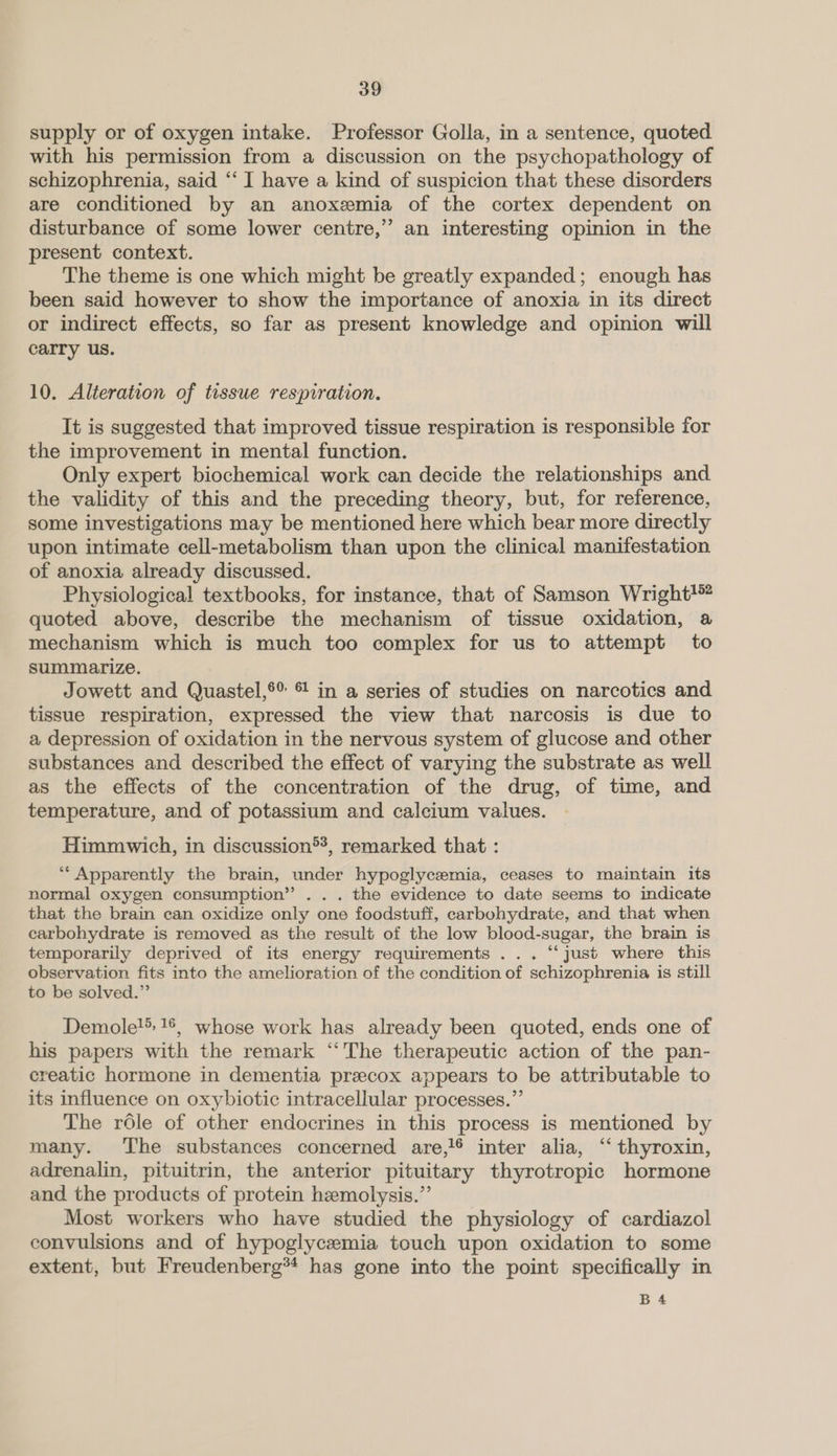 supply or of oxygen intake. Professor Golla, in a sentence, quoted with his permission from a discussion on the psychopathology of schizophrenia, said ‘‘ I have a kind of suspicion that these disorders are conditioned by an anoxemia of the cortex dependent on disturbance of some lower centre,” an interesting opinion in the present context. The theme is one which might be greatly expanded; enough has been said however to show the importance of anoxia in its direct or indirect effects, so far as present knowledge and opinion will carry us. 10. Alteration of tissue respiration. It is suggested that improved tissue respiration is responsible for the improvement in mental function. Only expert biochemical work can decide the relationships and the validity of this and the preceding theory, but, for reference, some investigations may be mentioned here which bear more directly upon intimate cell-metabolism than upon the clinical manifestation of anoxia already discussed. Physiological textbooks, for instance, that of Samson Wright! quoted above, describe the mechanism of tissue oxidation, a mechanism which is much too complex for us to attempt to summarize. Jowett and Quastel,®® © in a series of studies on narcotics and tissue respiration, expressed the view that narcosis is due to a depression of oxidation in the nervous system of glucose and other substances and described the effect of varying the substrate as well as the effects of the concentration of the drug, of time, and temperature, and of potassium and calcium values. Himmwich, in discussion®*, remarked that : 3 “Apparently the brain, under hypoglycemia, ceases to maintain its normal oxygen consumption”’ . . . the evidence to date seems to indicate that the brain can oxidize only one foodstuff, carbohydrate, and that when carbohydrate is removed as the result of the low blood-sugar, the brain is temporarily deprived of its energy requirements ... “‘ just where this observation fits into the amelioration of the condition of schizophrenia is still to be solved.” Demole!. 16, whose work has already been quoted, ends one of his papers with the remark “The therapeutic action of the pan- creatic hormone in dementia precox appears to be attributable to its influence on oxybiotic intracellular processes.”’ The role of other endocrines in this process is mentioned by many. ‘The substances concerned are, inter alia, ‘‘ thyroxin, adrenalin, pituitrin, the anterior pituitary thyrotropic hormone and the products of protein hemolysis.”’ Most workers who have studied the physiology of cardiazol convulsions and of hypoglycemia touch upon oxidation to some extent, but Freudenberg** has gone into the point specifically in B4