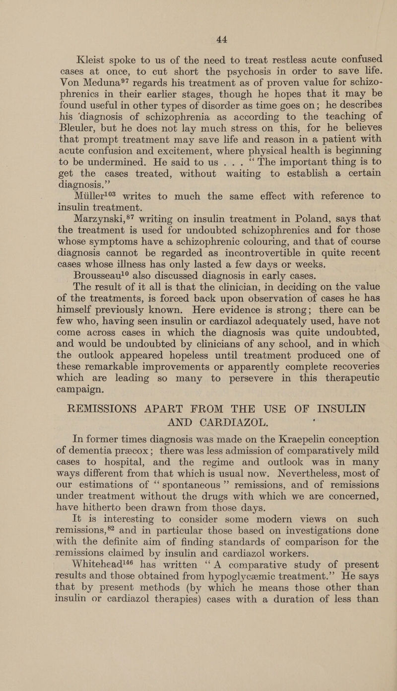 Kleist spoke to us of the need to treat restless acute confused cases at once, to cut short the psychosis in order to save life. Von Meduna®’ regards his treatment as of proven value for schizo- phrenics in their earlier stages, though he hopes that it may be found useful in other types of disorder as time goes on; he describes his ‘diagnosis of schizophrenia as according to the teaching of Bleuler, but he does not lay much stress on this, for he believes that prompt treatment may save life and reason in a patient with acute confusion and excitement, where physical health is beginning to be undermined. He said to us . . . “‘ The important thing is to get the cases treated, without waiting to establish a certain diagnosis.” -Miiller!°? writes to much the same effect with reference to insulin treatment. Marzynski,®” writing on insulin treatment in Poland, says that the treatment is used for undoubted schizophrenics and for those whose symptoms have a schizophrenic colouring, and that of course diagnosis cannot be regarded as incontrovertible in quite recent cases whose illness has only lasted a few days or weeks. - Brousseau!® also discussed diagnosis in early cases. The result of it all is that the clinician, in deciding on the value of the treatments, is forced back upon observation of cases he has himself previously known. Here evidence is strong; there can be few who, having seen insulin or cardiazol adequately used, have not come across cases in which the diagnosis was quite undoubted, and would be undoubted by clinicians of any school, and in which the outlook appeared hopeless until treatment produced one of these remarkable improvements or apparently complete recoveries which are leading so many to persevere in this therapeutic campaign. | REMISSIONS APART FROM THE USE OF INSULIN AND CARDIAZOL. In former times diagnosis was made on the Kraepelin conception of dementia preecox; there was less admission of comparatively mild cases to hospital, and the regime and outlook was in many ways different from that which is usual now. Nevertheless, most of our estimations of “‘ spontaneous ”’ remissions, and of remissions under treatment without the drugs with which we are concerned, have hitherto been drawn from those days. It is interesting to consider some modern views on such remissions, and in particular those based on investigations done with the definite aim of finding standards of comparison for the remissions claimed by insulin and cardiazol workers. Whitehead'** has written ‘“‘A comparative study of present results and those obtained from hypoglycemic treatment.’ He says that by present methods (by which he means those other than insulin or cardiazol therapies) cases with a duration of less than