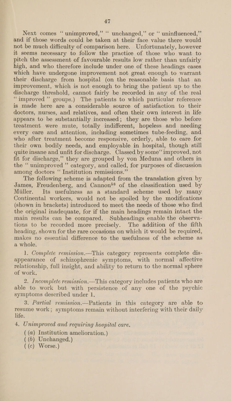 Next comes “ unimproved,” ‘ unchanged,” or “‘ uninfluenced,”’ and if those words could be taken at their face value there would not be much difficulty of comparison here. Unfortunately, however it seems necessary to follow the practice of those who want to pitch the assessment of favourable results low rather than unfairly high, and who therefore include under one of these headings cases which have undergone improvement not great enough to warrant their discharge from hospital (on the reasonable basis that an improvement, which is not enough to bring the patient up to the discharge threshold, cannot fairly be recorded in any of the real “improved ” groups.) The patients to which particular reference is made here are a considerable source of satisfaction to their doctors, nurses, and relatives, and often their own interest in life appears to be substantially increased; they are those who before treatment were mute, totally indifferent, hopeless and needing every care and attention, including sometimes tube-feeding, and who after treatment become responsive, orderly, able to care for their own bodily needs, and employable in hospital, though still quite insane and unfit for discharge. Classed by some“‘improved, not fit for discharge,” they are grouped by von Meduna and others in the “ unimproved ” category, and called, for purposes of discussion among doctors “* Institution remissions.” The following scheme is adapted from the translation given by James, Freudenberg, and Cannon®® of the classification used by Miller. Its usefulness as a standard scheme used by many Continental workers, would not be spoiled by the modifications (shown in brackets) introduced to meet the needs of those who find the original inadequate, for if the main headings remain intact the main results can be compared. Subheadings enable the observa- tions to be recorded more precisely. The addition of the fifth heading, shown for the rare occasions on which it would be required, makes no essential difference fo the usefulness of the scheme as a whole. 1. Complete remission—This category represents complete dis- appearance of schizophrenic symptoms, with normal affective relationship, full insight, and ability to return to the normal sphere of work. 2. Incomplete remission.—This category includes patients who are able to work but with persistence of any one of the psychic symptoms described under 1. 3. Partial remission.—Patients in this category are able to resume work; symptoms remain without interfering with their daily life. 4. Unimproved and requiring hospital care. ( (a) Institution amelioration.) ( (6) Unchanged.) ((c) Worse.)