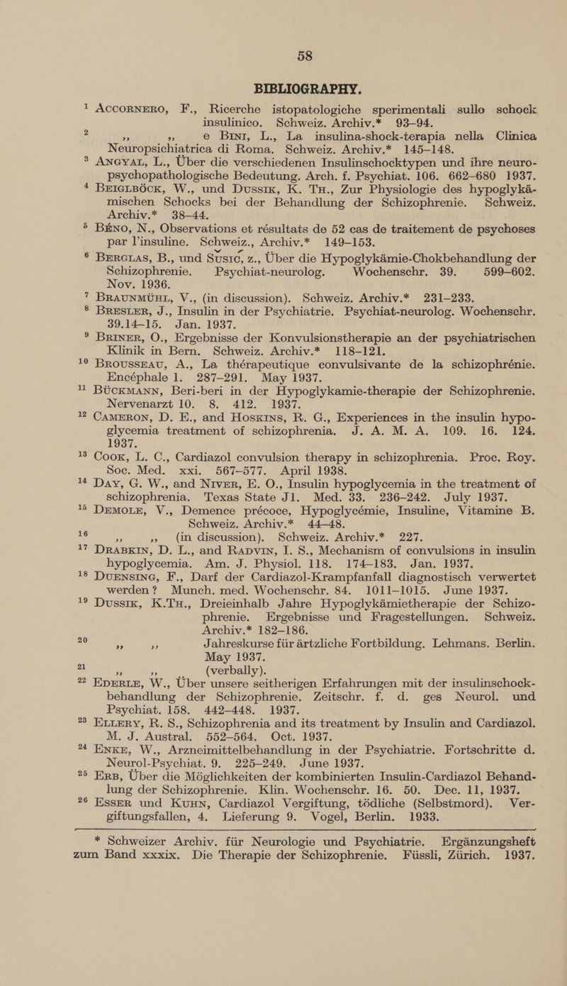 cs or e; @ sal v=) 10 11 58 BIBLIOGRAPHY. ACCORNERO, F., Ricerche istopatologiche sperimentali sullo schock insulinico, Schweiz. Archiv.* 93-94. a e Br, L., La insulina-shock-terapia nella Clinica Neuropsichiatrica di Roma. Schweiz. Archiv.* 145-148. Anevat, L., Uber die verschiedenen Insulinschocktypen und ihre neuro- psychopathologische Bedeutung. Arch. f. Psychiat. 106. 662-680 1937. BrEIeLBOcK, W., und Dussix, K. Tu., Zur Physiologie des hypoglyka- mischen Schocks bei der Behandlung der Schizophrenie. Schweiz. Archiv.* 38-44. Brno, N., Observations et résultats de 52 cas de traitement de psychoses par Vinsuline. Schweiz., Archiv.* 149-153. Brrctas, B., und Sustc, z., Uber die Hypoglykamie-Chokbehandlung der Schizophrenie. | Psychiat-neurolog. Wochenschr. 39. 599-602. Nov. 1936. BRAUNMUHL, V., (in discussion). Schweiz. Archiv.* 231-233. BreEster, J., Insulin in der Psychiatrie. Psychiat-neurolog. Wochenschr. 39.14-15. Jan. 1937. Briner, O., Ergebnisse der Konvulsionstherapie an der psychiatrischen Klinik in Bern. Schweiz. Archiv.* 118-121. Brousseau, A., La thérapeutique convulsivante de la schizophrénie. Encéphale 1. 287-291. May 1937. Btcxkmann, Beri-beri in der Hypoglykamie-therapie der Schizophrenie. Nervenarzt 10. 8. 412. 1937. CamMERON, D. E., and Hosxrns, R. G., Experiences in the insulin hypo- glycemia treatment of schizophrenia. J. A. M. A. 109. 16. 124. 1937. Cook, L. C., Cardiazol convulsion therapy in cs Ls at Proc. Roy. Soc. Med. xxi. 567-577. April 1938. Day, G. W., and Niver, E. O., Insulin hypoghyjectiie in the treatment of schizophrenia. Texas State J 1. Med. 33.. 236-242. July 1937. DrEMOLE, V., Demence précoce, Hypoglycémie, Insuline, Vitamine B. Schweiz. Archiv.* 44-48. », (in discussion). Schweiz. Archiv.* 227. DRABKIN, D. L., and Rapviy, I. 8., Mechanism of convulsions in insulin hypoglycemia. Am. J. Physiol. 118. 174-183. Jan. 1937. Duensing, F., Darf der Cardiazol-Krampfanfall diagnostisch verwertet werden? Munch. med. Wochenschr. 84. 1011-1015. June 1937. Dussix, K.TxH., Dreieinhalb Jahre Hypoglykaémietherapie der Schizo- phrenie. Ergebnisse und Fragestellungen. Schweiz. Archiv.* 182-186. - Pr Jahreskurse fiir artzliche Fortbildung. Lehmans. Berlin. May 1937. (verbally). EDERLE, W., Uber unsere seitherigen Erfahrungen mit der insulinschock- behandlung der Schizophrenie. Zeitschr. f. d. ges Neurol. und Psychiat. 158. 442-448. 1937. ELLERY, R.S8., Schizophrenia and its treatment by Insulin and Cardiazol. M. J. Austral. 552-564. Oct. 1937. Enxe, W., Arzneimittelbehandlung in der Psychiatrie. Fortschritte d. Neurol- Psychiat. 9. 225-249. June 1937. Ers, Uber die Méglichkeiten der kombinierten Insulin-Cardiazol Behand- lung der Schizophrenie. Klin. Wochenschr. 16. 50. Dec. 11, 1937. Esser und Kuun, Cardiazol Vergiftung, t6dliche (Selbstmord). Ver- giftungsfallen, 4. Lieferung 9. Vogel, Berlin. 1933. * Schweizer Archiv. fiir Neurologie und Psychiatrie. Erganzungsheft