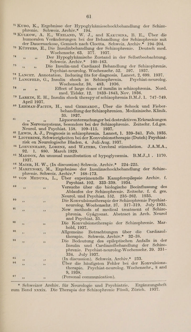 99 99 99 39 April 1937. 81 behandlung der Schizophrenien. Medizinische. Klinik. 35. 1937. 1937. 97 oe) 29 er experimentelle Kampferepilepsie Archiv. f. Psychiat. 102, 333-339. 1934. Versuche iiber die biologische Beeinflussung des Ablaufes der Schizophrenie. Zeitschr. f. d. ges. Neurol. und Psychiat. 152. 235-262. 1935. Die Konvulsionstherapie der Schizophrenie Psychiat- neurolog. Wochenschr. 37. 317-319. July 1935. New methods of medical treatment of Schizo- phrenia. Gyagyszat. Abstract in Arch. Neurol and Psychiat. 35. Die Konvulsionstherapie der Schizophrenie. Mar- hold, 1937. Allgemeine Betrachtungen iiber die Cardiazol- therapie. Schweiz. Archiv.* 32-38. Die Bedeutung des epileptischen Anfalls in der Insulin und Cardiazolbehandlung der Schizo- phrenie. Psychiat-neurolog-Wochenschr, 39. 331- 334. July 1937. (In discussion). Schweiz. Archiv.* 233. Uber die haufigsten Fehler bei der Konvulsions- therapie. Psychiat-neurolog. Wochenschr., 8 and 9, 1938. (Personal communication).