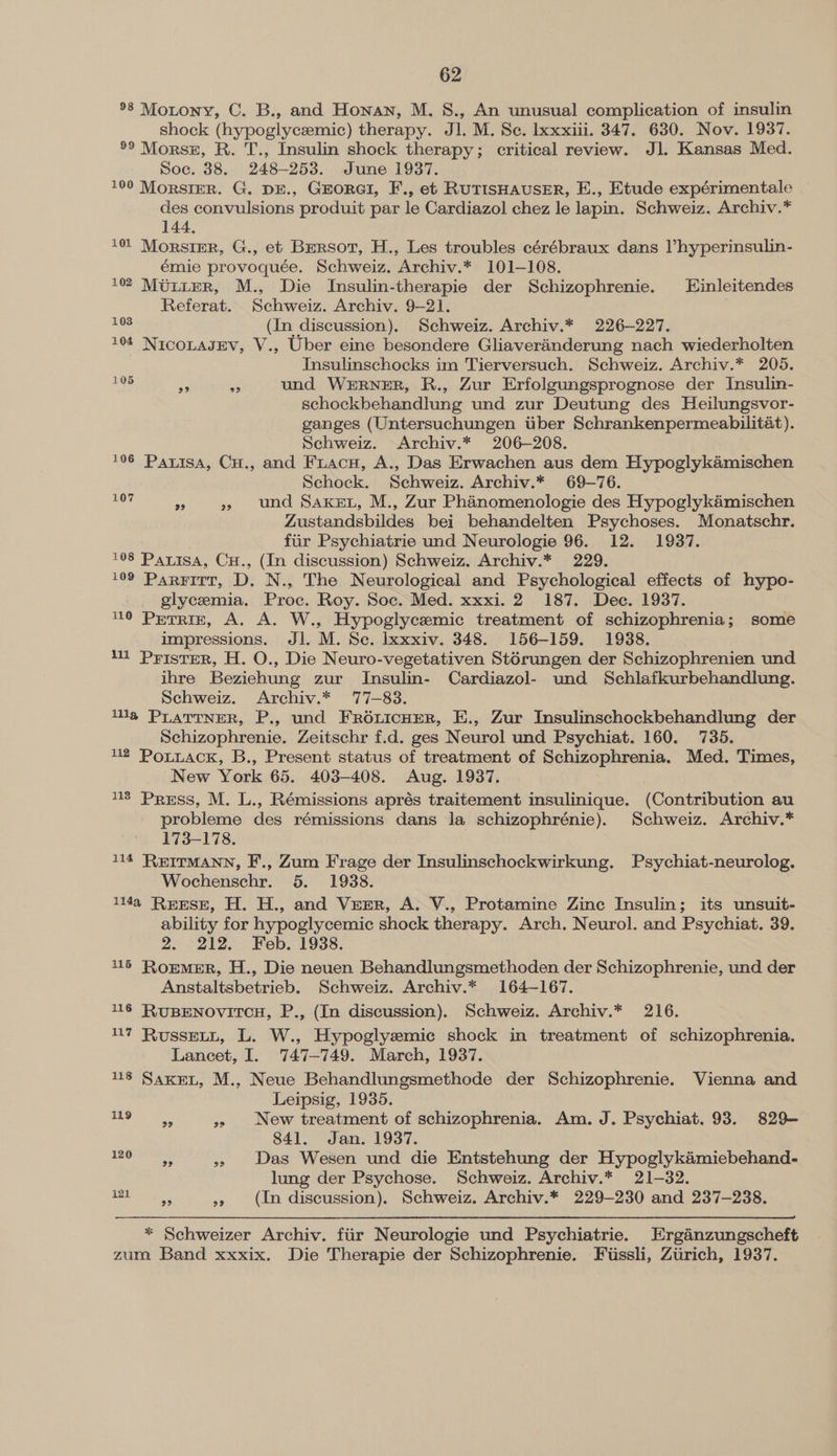 °8 Motony, C. B., and Honan, M. 8., An unusual complication of insulin shock (hypoglycemic) therapy. Jl. M. Se. Ixxxiii. 347. 630. Nov. 1937. *° Morse, R. T., Insulin shock therapy; critical review. Jl. Kansas Med. Soc. 38. 248-253. June 1937. 100 Morsier. G. DE., GEORGI, F., et RUTISHAUSER, E., Etude expérimentale des convulsions produit par le Cardiazol chez le lapin. Schweiz. Archiv.* 144, 101 Morsipr, G., et Bersor, H., Les troubles cérébraux dans Vhyperinsulin- émie provoquée. Schweiz. Archiv.* 101-108. 1022 MUtuteR, M., Die Insulin-therapie der Schizophrenie. Einleitendes Referat. Schweiz. Archiv. 9-21. Gs (In discussion). Schweiz. Archiv.* 226-227. 104 NiIcoLaJEV, V., Uber eine besondere Gliaveranderung nach wiederholten Insulinschocks im Tierversuch. Schweiz. Archiv.* 205. ss i und WERNER, R., Zur Erfolgungsprognose der Insulin- schockbehandlung und zur Deutung des Heilungsvor- ganges (Untersuchungen tiber Schrankenpermeabilitat). Schweiz. Archiv.* 206-208. 106 Parisa, Cu., and Firacu, A., Das Erwachen aus dem Hypoglykamischen Schock. Schweiz. Archiv.* 69-76. » », und Saxet, M., Zur Phanomenologie des Hypoglykaémischen Zustandsbildes bei behandelten Psychoses. Monatschr. fur Psychiatrie und Neurologie 96. 12. 1937. 108 Parisa, Cu., (In discussion) Schweiz. Archiv.* 229. 109 Parritr, D. N., The Neurological and Psychological effects of hypo- _ glycemia. Proc. Roy. Soc. Med. xxxi. 2 187. Dec. 1937. 10 PETRIE, A. A. W., Hypoglycemic treatment of schizophrenia; some impressions. Jl. M. Se. lxxxiv. 348. 156-159. 1938. ill PFISTER, H. O., Die Neuro-vegetativen Stérungen der Schizophrenien und ihre Beziehung zur Insulin- Cardiazol- und Schlafkurbehandlung. Schweiz. Archiv.* 77-83. lla PLaTTNER, P., und FrR6LicHER, E., Zur Insulinschockbehandlung der Schizophrenie. Zeitschr f.d. ges Neurol und Psychiat. 160. 735. 112 PoLuack, B., Present status of treatment of Schizophrenia. Med. Times, New York 65. 403-408. Aug. 1937. 13 Press, M. L., Rémissions aprés traitement insulinique. (Contribution au probleme des rémissions dans Ja schizophrénie). Schweiz. Archiv.* 173-178. 114 REITMANN, F., Zum Frage der Insulinschockwirkung. Psychiat-neurolog. Wochenschr. 5. 1938. li4a REESE, H. H., and VEER, A. V., Protamine Zine Insulin; its unsuit- ability for hypoglycemic shock therapy. Arch. Neurol. and Psychiat. 39. 2. 212. Feb. 1938. 115 RoEMER, H., Die neuen Behandlungsmethoden der Schizophrenie, und der Anstaltsbetrieb. Schweiz. Archiv.* 164-167. 16 RUBENOVITCH, P., (In discussion), Schweiz. Archiv.* 216. 7 RussevLt, L. W., Hypoglyemic shock in treatment of schizophrenia. Lancet, I. 747-749. March, 1937. 48 Saxe, M., Neue Behandlungsmethode der Schizophrenie. Vienna and Leipsig, 1935. eee ee » New treatment of schizophrenia. Am. J. Psychiat. 93. 829— 841. Jan. 1937. a » Das Wesen und die Entstehung der Hypoglykaémiebehand- lung der Psychose. Schweiz. Archiv.* 21-32. Der » (In discussion). Schweiz. Archiv.* 229-230 and 237-238. 105 107 120 * Schweizer Archiv. fiir Neurologie und Psychiatrie. Erganzungscheft