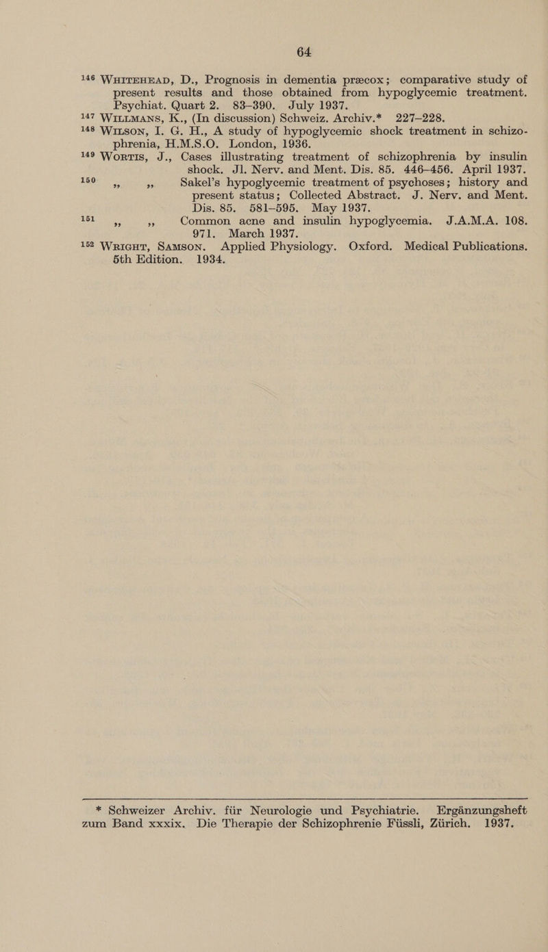 146 WHITEHEAD, D., Prognosis in dementia precox; comparative study of present results and those obtained from hypoglycemic treatment. Psychiat. Quart 2. 83-390. July 1937. 147 WILLMANS, K., (In discussion) Schweiz. Archiv.* 227-228. 148 Witson, I. G. H., A study of hypoglycemic shock treatment in schizo- phrenia, H.M.S.O. London, 1936. 149 WortTIs, J., Cases illustrating treatment of schizophrenia by insulin shock. Jl. Nerv. and Ment. Dis. 85. 446-456. April 1937. ee re Sakel’s hypoglycemic treatment of psychoses; history and present status; Collected Abstract. J. Nerv. and Ment. Dis. 85. 581-595. May 1937. Sr ean: 6 Common acne and insulin hypoglycemia. J.A.M.A. 108. 971. March 1937. 152 Wricut, Samson. Applied Physiology. Oxford. Medical Publications. 5th Edition. 1934.  * Schweizer Archiv. fiir Neurologie und Psychiatrie. Erganzungsheft