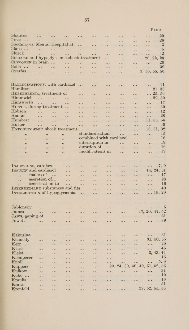 PAGE Ghantus ees ne wee ats ae aon on oe sis 29 Gross... ay ae te ee sis) aise 26 Goodmayes, Mental Hospital eee ate si ei Bi s5 3 Glaus ... des Ais nt tes ee aN oes au oe 5 Glueck ‘ eae ee shies me 42 GLUCOSE and hypoglycemic shock treatment ... sa = 20, 22, 28 GLYCOGEN in brain ... os we ate oe ae ve Ke 29 Golla ... _ xe mt a or a noe cas - 39 Gyarfas “aN 2 aut Bah sn “an aes 3, 50, 55, 56 HALLUCINATIONS, with cardiazol ... oe yes ee bes steye 11 Hamilton ae one wt ty, ee fee ie eo HEBEPHRENIA, treatment of mo fas es eke er sin Oe OO Himmwich ... wae ies ie Se ac a a sees 3D Himsworth ... eas fe; sees Bee as ae ne Le Hippvs, during treatment seg si oe bis safe és He's 30 Hobson oe ace ae a oe +e xe a oye 12 Honan ee ey sett ure ve ae ae ue 28 Humbert we aA aa Sed a a ee ite 11, 55, 56 Hutter fhe , eee Ree a a wie 49 HYPoGLyc &amp;MIC shige drendnene.: ih ase 1631582 ag is Re ef endardjsations did te lg 15 a rf a combined with cardiazol ... ss 16 * fe interruption in ae Scie on 19 Se 2 3 duration of ... sig Gee ses 16 - ‘is a modifications in ny RA bie 19 INJECTIONS, cardiazol af hes oe Ri ce iis 7,9 INSULIN and cardiazol Sh es aa ae $e its 24, 51 me makes of ... an oy, Site poe a oat aA 17 ae secretion of.. Ae Gee iis ee vs cae he 28 re sensitisation to ake : ote a as ae eae 16 INTERMEDIARY substances and fits Ai ee et ‘in a 40 INTERRUPTION of hypoglycemia ... sae ages Re Be = nay d Oy 20 Jablonsky ei ste oe sian fas oe. ‘ James : ae ae fd oa oes sae “1, 20, 47, a JAWS, gaping of sai duh “ wae sis was se 3 31 Jowett ae or a ve ofa aids sis a uci 39 Kakusina oat ae vt mA wee ute aes 2 ag 31 Kennedy 7 a aed Py ae ae we vite 31, 50, 55 Kerr ... a ge; ¥e =6 aa an Bh. 5c Rane 29 Klees: 1G er ‘ah She ae ain isk ds Le 46 Kleist ... 58 Ae we ee a8 sale Pe sae 3, 43, 44 Klemperer... at: a ae ee fet ee sak a i Knoll ... oer Le at ste aft a: 5,9 Bete BN, ARON OS ee 20, 24, 30, 40, 49, 51, 52, 55 Kulkow aie Jif are dak aie es 31 Kubo ... Ki ie sil ne Ms ee bic ae ears 19 Kraulis ae Bad se Mae $e — dias ste Stata 16 Kraus ae ae oi we me iy Ps ‘ 51