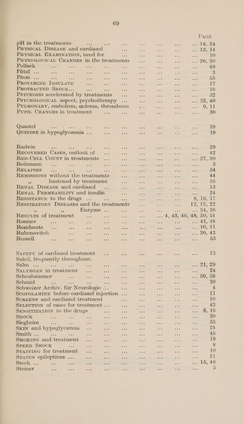  pH in the treatments PuHysicaL DISEASE and eariceol.. PuHysicaL EXAMINATION, need for P PHYSIOLOGICAL CHANGES in the [oecmente Pollack POtsk ... Preaé ... PROTAMINE INSULATE PROTRACTED SHOCK.. PSYCHOSIS accelerated by treatments PSYCHOLOGICAL aspect, psychotherapy PULMONARY, embolism, oedema, thrombosis Puprin CHANGES in treatment Quastel : te QUININE in hypoglycaemia nee Radvin 3 RECOVERED Casus, Sleok of ReED-CELL COUNT in treatments Reitmann RELAPSES a REMISSIONS eau the ifeatinent i hastened by treatment RENAL DISEASE and cardiazol RENAL PERMEABILITY and insulin RESISTANCE to the drugs . RESPIRATORY DISEASES and the treatments - Enzyme ... REsvuuts of treatment Per Roemer Rombouts Rubenovitech Russell SAFETY of cardiazol treatment Sakel, frequently spe ea Salm ... : SALYRGAN in tareaunienit Scheuhammer de Le 7 Schmid 4; Rae Schweizer Archiv. fiir Neurologie oa; ScOPOLAMINE before cardiazol injection .. SCREENS and cardiazol treatment SELECTION of cases for treatment... SENSITIZATION to the drugs SHOCK Siegheim “e SKIN and hypoglycemia Smith . SmoKING ane peabenent SPEED SHOCK ' STAFFING for ioauaicnt Stratus epilepticus ... Steck ... re Steiner