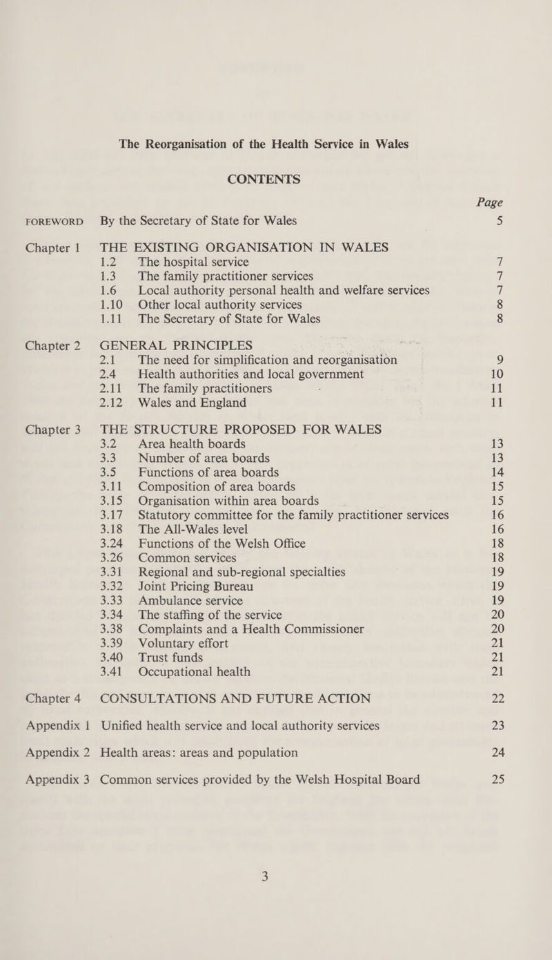 Chapter 1 Chapter 2 Chapter 3 Chapter 4 Appendix i Appendix 3 The Reorganisation of the Health Service in Wales CONTENTS THE EXISTING ORGANISATION IN WALES 1.2 The hospital service 1.3. The family practitioner services 1.6 Local authority personal health and welfare services 1.10 Other local authority services GENERAL PRINCIPLES os 21 The need for simplification and reoreanisation 2.4 Health authorities and local government 2.11 The family practitioners 2.12 Wales and England THE STRUCTURE PROPOSED FOR WALES 3.2. Area health boards 3.3. Number of area boards 3.5 Functions of area boards 3.11 Composition of area boards 3.15 Organisation within area boards 3.17 Statutory committee for the family practitioner services 3.18 The All-Wales level 3.24 Functions of the Welsh Office 3.26 Common services 3.31 Regional and sub-regional specialties 3.32 Joint Pricing Bureau 3.33. Ambulance service 3.34 The staffing of the service 3.38 Complaints and a Health Commissioner 3.39 Voluntary effort 3.40 Trust funds 3.41 Occupational health CONSULTATIONS AND FUTURE ACTION Unified health service and local authority services Health areas: areas and population Common services provided by the Welsh Hospital Board ooo NY ~