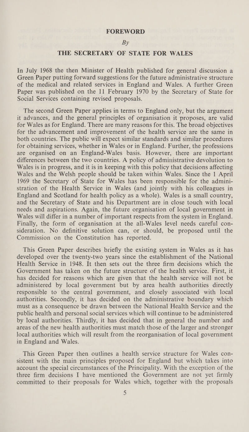 By THE SECRETARY OF STATE FOR WALES In July 1968 the then Minister of Health published for general discussion a Green Paper putting forward suggestions for the future administrative structure of the medical and related services in England and Wales. A further Green Paper was published on the 11 February 1970 by the Secretary of State for Social Services containing revised proposals. The second Green Paper applies in terms to England only, but the argument it advances, and the general principles of organisation it proposes, are valid for Wales as for England. There are many reasons for this. The broad objectives for the advancement and improvement of the health service are the same in both countries. The public will expect similar standards and similar procedures for obtaining services, whether in Wales or in England. Further, the professions are organised on an England-Wales basis. However, there are important differences between the two countries. A policy of administrative devolution to Wales is in progress, and it is in keeping with this policy that decisions affecting Wales and the Welsh people should be taken within Wales. Since the 1 April 1969 the Secretary of State for Wales has been responsible for the admini- stration of the Health Service in Wales (and jointly with his colleagues in England and Scotland for health policy as a whole). Wales is a small country, and the Secretary of State and his Department are in close touch with local needs and aspirations. Again, the future organisation of local government in Wales will differ in a number of important respects from the system in England. Finally, the form of organisation at the all-Wales level needs careful con- sideration. No definitive solution can, or should, be proposed until the Commission on the Constitution has reported. This Green Paper describes briefly the existing system in Wales as it has developed over the twenty-two years since the establishment of the National Health Service in 1948. It then sets out the three firm decisions which the Government has taken on the future structure of the health service. First, it has decided for reasons which are given that the health service will not be administered by local government but by area health authorities directly responsible to the central government, and closely associated with local authorities. Secondly, it has decided on the administrative boundary which must as a consequence be drawn between the National Health Service and the public health and personal social services which will continue to be administered by local authorities. Thirdly, it has decided that in general the number and areas of the new health authorities must match those of the larger and stronger local authorities which will result from the reorganisation of local government in England and Wales. This Green Paper then outlines a health service structure for Wales con- sistent with the main principles proposed for England but which takes into account the special circumstances of the Principality. With the exception of the three firm decisions I have mentioned the Government are not yet firmly committed to their proposals for Wales which, together with the proposals
