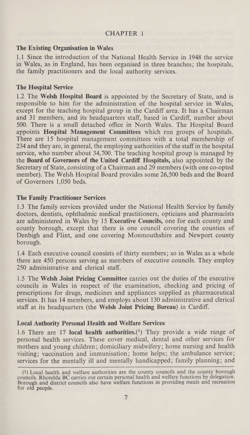 The Existing Organisation in Wales 1.1 Since the introduction of the National Health Service in 1948 the service in Wales, as in England, has been organised in three branches; the hospitals, the family practitioners and the local authority services. The Hospital Service 1.2 The Welsh Hospital Board is appointed by the Secretary of State, and is responsible to him for the administration of the hospital service in Wales, except for the teaching hospital group in the Cardiff area. It has a Chairman and 31 members, and its headquarters staff, based in Cardiff, number about 500. There is a small detached office in North Wales. The Hospital Board appoints Hospital Management Committees which run groups of hospitals. There are 15 hospital management committees with a total membership of 234 and they are, in general, the employing authorities of the staff in the hospital service, who number about 34,700. The teaching hospital group is managed by the Board of Governors of the United Cardiff Hospitals, also appointed by the Secretary of State, consisting of a Chairman and 29 members (with one co-opted member). The Welsh Hospital Board provides some 26,500 beds and the Board of Governors 1,050 beds. The Family Practitioner Services 1.3 The family services provided under the National Health Service by family doctors, dentists, ophthalmic medical practitioners, opticians and pharmacists are administered in Wales by 15 Executive Councils, one for each county and county borough, except that there is one council covering the counties of Denbigh and Flint, and one covering Monmouthshire and Newport county borough. 1.4 Each executive council consists of thirty members; so in Wales as a whole there are 450 persons serving as members of executive councils. They employ 250 administrative and clerical staff. 1.5 The Welsh Joint Pricing Committee carries out the duties of the executive councils in Wales in respect of the examination, checking and pricing of prescriptions for drugs, medicines and appliances supplied as pharmaceutical services. It has 14 members, and employs about 130 administrative and clerical staff at its headquarters (the Welsh Joint Pricing Bureau) in Cardiff. Local Authority Personal Health and Welfare Services 1.6 There are 17 local health authorities.(!) They provide a wide range of personal health services. These cover medical, dental and other services for mothers and young children; domiciliary midwifery; home nursing and health visiting; vaccination and immunisation; home helps; the ambulance service; services for the mentally ill and mentally handicapped; family planning; and (1) Local health and welfare authorities are the county councils and the county borough councils. Rhondda BC carries out certain personal health and welfare functions by delegation. Borough and district councils also have welfare functions in providing meals and recreation for old people.