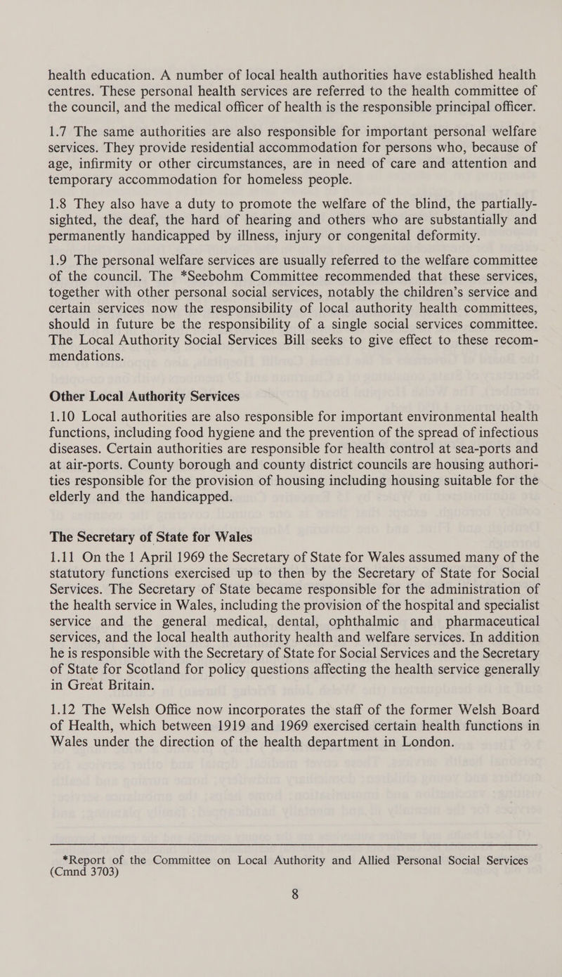 health education. A number of local health authorities have established health centres. These personal health services are referred to the health committee of the council, and the medical officer of health is the responsible principal officer. 1.7 The same authorities are also responsible for important personal welfare services. They provide residential accommodation for persons who, because of age, infirmity or other circumstances, are in need of care and attention and temporary accommodation for homeless people. 1.8 They also have a duty to promote the welfare of the blind, the partially- sighted, the deaf, the hard of hearing and others who are substantially and permanently handicapped by illness, injury or congenital deformity. 1.9 The personal welfare services are usually referred to the welfare committee of the council. The *Seebohm Committee recommended that these services, together with other personal social services, notably the children’s service and certain services now the responsibility of local authority health committees, should in future be the responsibility of a single social services committee. The Local Authority Social Services Bill seeks to give effect to these recom- mendations. Other Local Authority Services 1.10 Local authorities are also responsible for important environmental health functions, including food hygiene and the prevention of the spread of infectious diseases. Certain authorities are responsible for health control at sea-ports and at air-ports. County borough and county district councils are housing authori- ties responsible for the provision of housing including housing suitable for the elderly and the handicapped. The Secretary of State for Wales 1.11 On the 1 April 1969 the Secretary of State for Wales assumed many of the statutory functions exercised up to then by the Secretary of State for Social Services. The Secretary of State became responsible for the administration of the health service in Wales, including the provision of the hospital and specialist service and the general medical, dental, ophthalmic and pharmaceutical services, and the local health authority health and welfare services. In addition he is responsible with the Secretary of State for Social Services and the Secretary of State for Scotland for policy questions affecting the health service generally in Great Britain. 1.12 The Welsh Office now incorporates the staff of the former Welsh Board of Health, which between 1919 and 1969 exercised certain health functions in Wales under the direction of the health department in London. *Report of the Committee on Local Authority and Allied Personal Social Services (Cmnd 3703)
