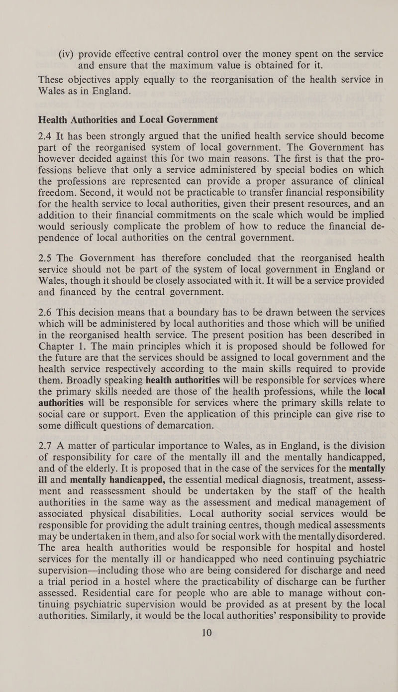 (iv) provide effective central control over the money spent on the service and ensure that the maximum value is obtained for it. These objectives apply equally to the reorganisation of the health service in Wales as in England. Health Authorities and Local Government 2.4 It has been strongly argued that the unified health service should become part of the reorganised system of local government. The Government has however decided against this for two main reasons. The first is that the pro- fessions believe that only a service administered by special bodies on which the professions are represented can provide a proper assurance of clinical freedom. Second, it would not be practicable to transfer financial responsibility for the health service to local authorities, given their present resources, and an addition to their financial commitments on the scale which would be implied would seriously complicate the problem of how to reduce the financial de- pendence of local authorities on the central government. 2.5 The Government has therefore concluded that the reorganised health service should not be part of the system of local government in England or Wales, though it should be closely associated with it. It will be a service provided and financed by the central government. 2.6 This decision means that a boundary has to be drawn between the services which will be administered by local authorities and those which will be unified in the reorganised health service. The present position has been described in Chapter 1. The main principles which it is proposed should be followed for the future are that the services should be assigned to local government and the health service respectively according to the main skills required to provide them. Broadly speaking health authorities will be responsible for services where the primary skills needed are those of the health professions, while the local authorities will be responsible for services where the primary skills relate to social care or support. Even the application of this principle can give rise to some difficult questions of demarcation. 2.7 A matter of particular importance to Wales, as in England, is the division of responsibility for care of the mentally ill and the mentally handicapped, and of the elderly. It is proposed that in the case of the services for the mentally ill and mentally handicapped, the essential medical diagnosis, treatment, assess- ment and reassessment should be undertaken by the staff of the health authorities in the same way as the assessment and medical management of associated physical disabilities. Local authority social services would be responsible for providing the adult training centres, though medical assessments may be undertaken in them, and also for social work with the mentally disordered. The area health authorities would be responsible for hospital and hostel services for the mentally ill or handicapped who need continuing psychiatric supervision—including those who are being considered for discharge and need a trial period in a hostel where the practicability of discharge can be further assessed. Residential care for people who are able to manage without con- tinuing psychiatric supervision would be provided as at present by the local authorities. Similarly, it would be the local authorities’ responsibility to provide