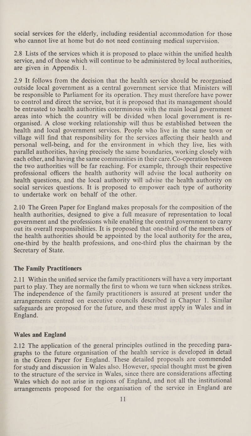 social services for the elderly, including residential accommodation for those who cannot live at home but do not need continuing medical supervision. 2.8 Lists of the services which it is proposed to place within the unified health service, and of those which will continue to be administered by local authorities, are given in Appendix 1. 2.9 It follows from the decision that the health service should be reorganised outside local government as a central government service that Ministers will be responsible to Parliament for its operation. They must therefore have power to control and direct the service, but it is proposed that its management should be entrusted to health authorities coterminous with the main local government areas into which the country will be divided when local government is re- organised. A close working relationship will thus be established between the health and local government services. People who live in the same town or village will find that responsibility for the services affecting their health and personal well-being, and for the environment in which they live, lies with parallel authorities, having precisely the same boundaries, working closely with each other, and having the same communities in their care. Co-operation between the two authorities will be far reaching. For example, through their respective professional officers the health authority will advise the local authority on health questions, and the local authority will advise the health authority on social services questions. It is proposed to empower each type of authority to undertake work on behalf of the other. 2.10 The Green Paper for England makes proposals for the composition of the health authorities, designed to give a full measure of representation to local government and the professions while enabling the central government to carry out its overall responsibilities. It is proposed that one-third of the members of the health authorities should be appointed by the local authority for the area, one-third by the health professions, and one-third plus the chairman by the Secretary of State. The Family Practitioners 2.11 Within the unified service the family practitioners will have a very important part to play. They are normally the first to whom we turn when sickness strikes. The independence of the family practitioners is assured at present under the arrangements centred on executive councils described in Chapter 1. Similar safeguards are proposed for the future, and these must apply in Wales and in England. Wales and England 2.12 The application of the general principles outlined in the preceding para- graphs to the future organisation of the health service is developed in detail in the Green Paper for England. These detailed proposals are commended for study and discussion in Wales also. However, special thought must be given to the structure of the service in Wales, since there are considerations affecting Wales which do not arise in regions of England, and not all the institutional arrangements proposed for the organisation of the service in England are