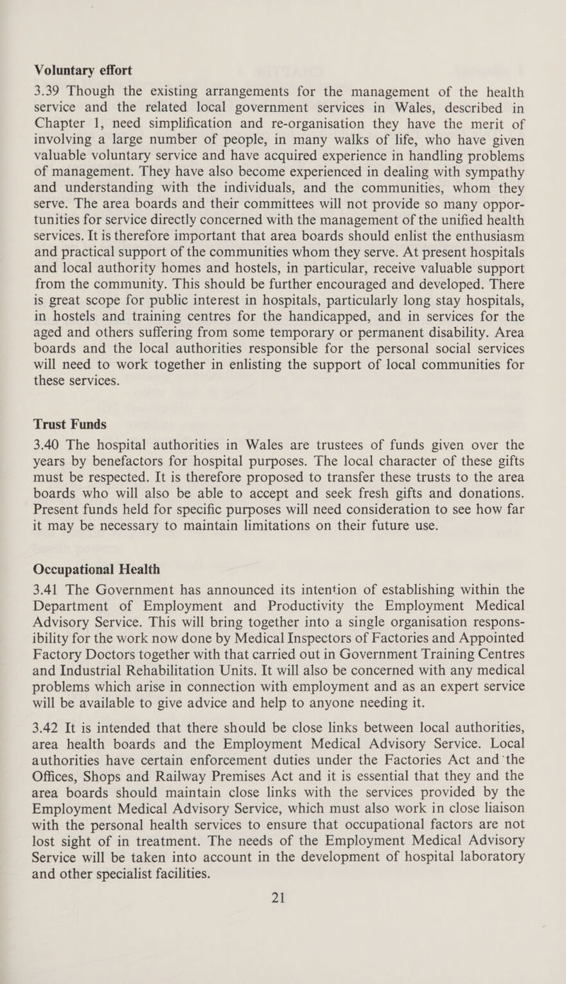 Voluntary effort 3.39 Though the existing arrangements for the management of the health service and the related local government services in Wales, described in Chapter 1, need simplification and re-organisation they have the merit of involving a large number of people, in many walks of life, who have given valuable voluntary service and have acquired experience in handling problems of management. They have also become experienced in dealing with sympathy and understanding with the individuals, and the communities, whom they serve. The area boards and their committees will not provide so many oppor- tunities for service directly concerned with the management of the unified health services. It is therefore important that area boards should enlist the enthusiasm and practical support of the communities whom they serve. At present hospitals and local authority homes and hostels, in particular, receive valuable support from the community. This should be further encouraged and developed. There is great scope for public interest in hospitals, particularly long stay hospitals, in hostels and training centres for the handicapped, and in services for the aged and others suffering from some temporary or permanent disability. Area boards and the local authorities responsible for the personal social services will need to work together in enlisting the support of local communities for these services. Trust Funds 3.40 The hospital authorities in Wales are trustees of funds given over the years by benefactors for hospital purposes. The local character of these gifts must be respected. It is therefore proposed to transfer these trusts to the area boards who will also be able to accept and seek fresh gifts and donations. Present funds held for specific purposes will need consideration to see how far it may be necessary to maintain limitations on their future use. Occupational Health 3.41 The Government has announced its intention of establishing within the Department of Employment and Productivity the Employment Medical Advisory Service. This will bring together into a single organisation respons- ibility for the work now done by Medical Inspectors of Factories and Appointed Factory Doctors together with that carried out in Government Training Centres and Industrial Rehabilitation Units. It will also be concerned with any medical problems which arise in connection with employment and as an expert service will be available to give advice and help to anyone needing it. 3.42 It is intended that there should be close links between local authorities, area health boards and the Employment Medical Advisory Service. Local authorities have certain enforcement duties under the Factories Act and ‘the Offices, Shops and Railway Premises Act and it is essential that they and the area boards should maintain close links with the services provided by the Employment Medical Advisory Service, which must also work in close liaison with the personal health services to ensure that occupational factors are not lost sight of in treatment. The needs of the Employment Medical Advisory Service will be taken into account in the development of hospital laboratory and other specialist facilities. Zi