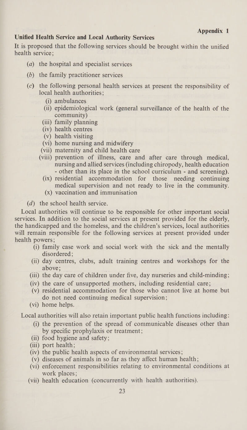 Unified Health Service and Local Authority Services It is proposed that the following services should be brought within the unified health service; (a) the hospital and specialist services (6) the family practitioner services (c) the following personal health services at present the responsibility of local health authorities; (1) ambulances (ii) epidemiological work (general surveillance of the health of the community) (111) family planning (iv) health centres (v) health visiting (vi) home nursing and midwifery (vii) maternity and child health care (viii) prevention of illness, care and after care through medical, nursing and allied services (including chiropody, health education - other than its place in the school curriculum - and screening). (ix) residential accommodation for those needing continuing medical supervision and not ready to live in the community. (x) vaccination and immunisation (d) the school health service. Local authorities will continue to be responsible for other important social services. In addition to the social services at present provided for the elderly, the handicapped and the homeless, and the children’s services, local authorities will remain responsible for the following services at present provided under health powers; (1) family case work and social work with the sick and the mentally disordered ; (11) day centres, clubs, adult training centres and workshops for the above; (iii) the day care of children under five, day nurseries and child-minding; (iv) the care of unsupported mothers, including residential care; (v) residential accommodation for those who cannot live at home but do not need continuing medical supervision; (vi) home helps. Local authorities will also retain important public health functions including: (i) the prevention of the spread of communicable diseases other than by specific prophylaxis or treatment; (11) food hygiene and safety; (111) port health; (iv) the public health aspects of environmental services; (v) diseases of animals in so far as they affect human health; (vi) enforcement responsibilities relating to environmental conditions at work places; (vii) health education (concurrently with health authorities).