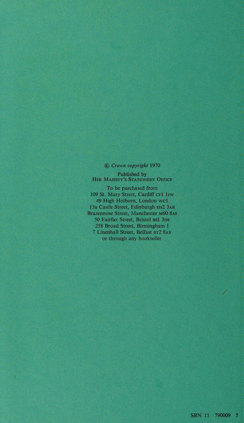© Crown copyright 1970 Published by HER MAJESTY’S STATIONERY OFFICE To be purchased from 109 St. Mary Street, Cardiff crl 1yw 49 High Holborn, London wel 13a Castle Street, Edinburgh EH2 3AR Brazennose Street, Manchester M60 8s 50 Fairfax Street, Bristol BS1 3DE 258 Broad Street, Birmingham 1 7 Linenhall Street, Belfast BT2 8Ay or through any bookseller SBN 11 790009 5—