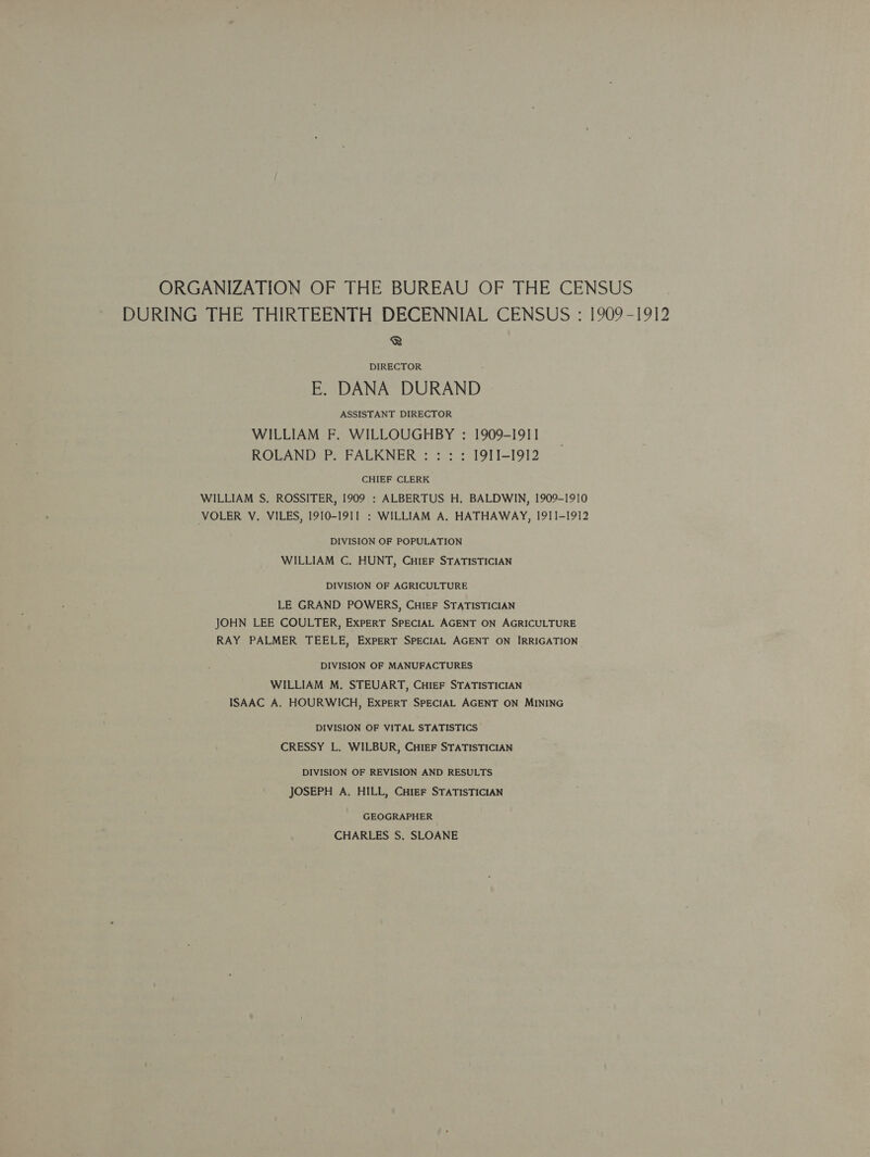 ORGANIZATION OF THE BUREAU OF THE CENSUS DURING THE THIRTEENTH DECENNIAL CENSUS : [909-1912 ® DIRECTOR E. DANA DURAND ASSISTANT DIRECTOR WILLIAM F. WILLOUGHBY : 1909-1911 ROLAND P. FALKNER : : : : I9ITI-1912 CHIEF CLERK WILLIAM S, ROSSITER, 1909 : ALBERTUS H. BALDWIN, 1909-1910 VOLER V. VILES, I910-I91I : WILLIAM A. HATHAWAY, 1911-1912 DIVISION OF POPULATION WILLIAM C, HUNT, CHIEF STATISTICIAN DIVISION OF AGRICULTURE LE GRAND POWERS, CHIEF STATISTICIAN JOHN LEE COULTER, EXPERT SPECIAL AGENT ON AGRICULTURE RAY PALMER TEELE, EXPERT SPECIAL AGENT ON IRRIGATION DIVISION OF MANUFACTURES WILLIAM M. STEUART, CHIEF STATISTICIAN ISAAC A. HOURWICH, ExPERT SPECIAL AGENT ON MINING DIVISION OF VITAL STATISTICS CRESSY L. WILBUR, CHIEF STATISTICIAN DIVISION OF REVISION AND RESULTS JOSEPH A. HILL, Cuter STATISTICIAN GEOGRAPHER CHARLES S. SLOANE