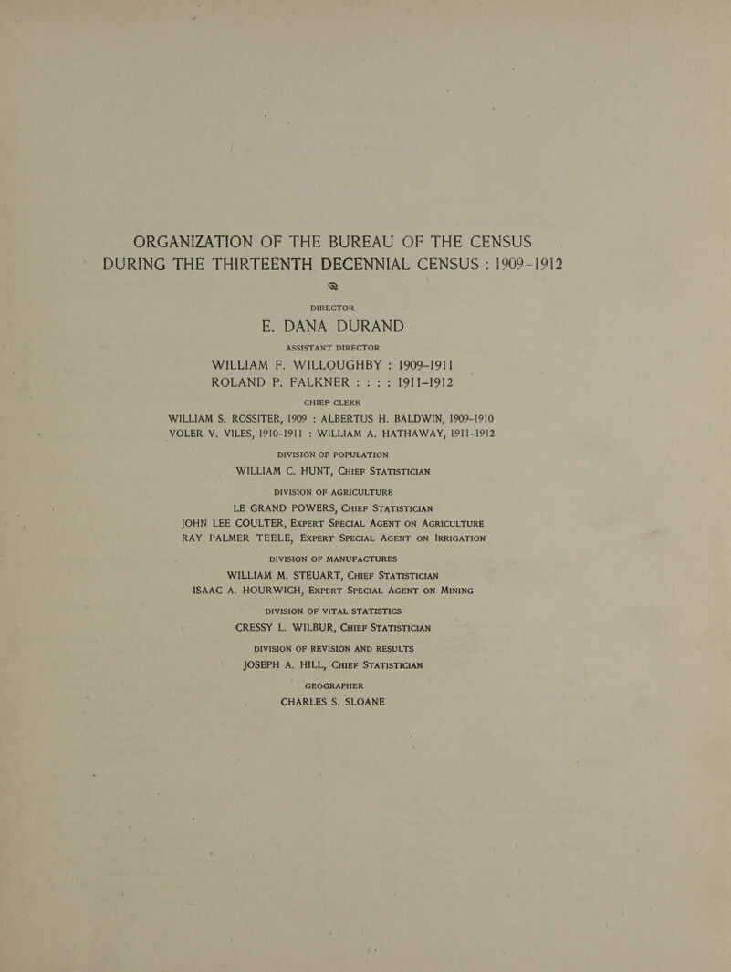 ORGANIZATION OF THE BUREAU OF THE CENSUS DURING THE THIRTEENTH DECENNIAL CENSUS : [909-1912 ® DIRECTOR E. DANA DURAND ASSISTANT DIRECTOR WILLIAM F. WILLOUGHBY : 1909-1911 ROLAND P. FALKNER : : : : I9ITI-1912 CHIEF CLERK WILLIAM S, ROSSITER, 1909 : ALBERTUS H. BALDWIN, 1909-1910 VOLER V. VILES, I910-I91I : WILLIAM A. HATHAWAY, 1911-1912 DIVISION OF POPULATION WILLIAM C, HUNT, CHIEF STATISTICIAN DIVISION OF AGRICULTURE LE GRAND POWERS, CHIEF STATISTICIAN JOHN LEE COULTER, EXPERT SPECIAL AGENT ON AGRICULTURE RAY PALMER TEELE, EXPERT SPECIAL AGENT ON IRRIGATION DIVISION OF MANUFACTURES WILLIAM M. STEUART, CHIEF STATISTICIAN ISAAC A. HOURWICH, ExPERT SPECIAL AGENT ON MINING DIVISION OF VITAL STATISTICS CRESSY L. WILBUR, CHIEF STATISTICIAN DIVISION OF REVISION AND RESULTS JOSEPH A. HILL, Cuter STATISTICIAN GEOGRAPHER CHARLES S. SLOANE